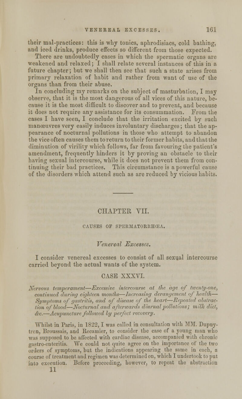 their mal-practices: this is why tonics, aphrodisiacs, cold bathing, and iced drinks, produce effects so different from those expected. There are undoubtedly cases in which the spermatic organs are weakened and relaxed; I shall relate several instances of this in a future chapter; but we shall then see that such a state arises from primary relaxation of habit and rather from want of use of the organs than from their abuse. In concluding my remarks on the subject of masturbation, I may observe, that it is the most dangerous of all vices of this nature, be- cause it is the most difficult to discover and to prevent, and because it does not require any assistance for its consummation. From the cases I have seen, I conclude that the irritation excited by such manoeuvres very easily induces involuntary discharges; that the ap- pearance of nocturnal pollutions in those who attempt to abandon the vice often causes them to return to their former habits, and that the diminution of virility which follows, far from favouring the patient's amendment, frequently hinders it by proving an obstacle to their having sexual intercourse, while it does not prevent them from con- tinuing their bad practices. This circumstance is a powerful cause of the disorders which attend such as are reduced by vicious habits. CHAPTER VII. CAUSES OF SPERMATORRHOEA. Venereal Excesses. I consider venereal excesses to consist of all sexual intercourse carried beyond the actual wants of the system. CASE XXXVI. Nervous temperament—Excessive intercourse at the age of twenty-one, continued during eighteen months—Increasing derangement of health— Symptoms of gastritis, and of disease of the heart—Repeated, ahstrac- tion of blood—Nocturnal and afterwards diurnal pollutions; milk diet, &c.—Acupunct are followed by perfect recovery. Whilst in Paris, in 1822,1 was called in consultation with MM. Dupuy- trcn, Broussais, and Recamier, to consider the case of a young man who was supposed to be affected with cardiac disease, accompanied with chronic gastro-enteritis. We could not quite agree on the importance of the two orders of symptoms, but the indications appearing the same in each, a course of treatment and regimen was determined on, which I undertook to put into execution. Before proceeding, however, to repeat the abstraction 11