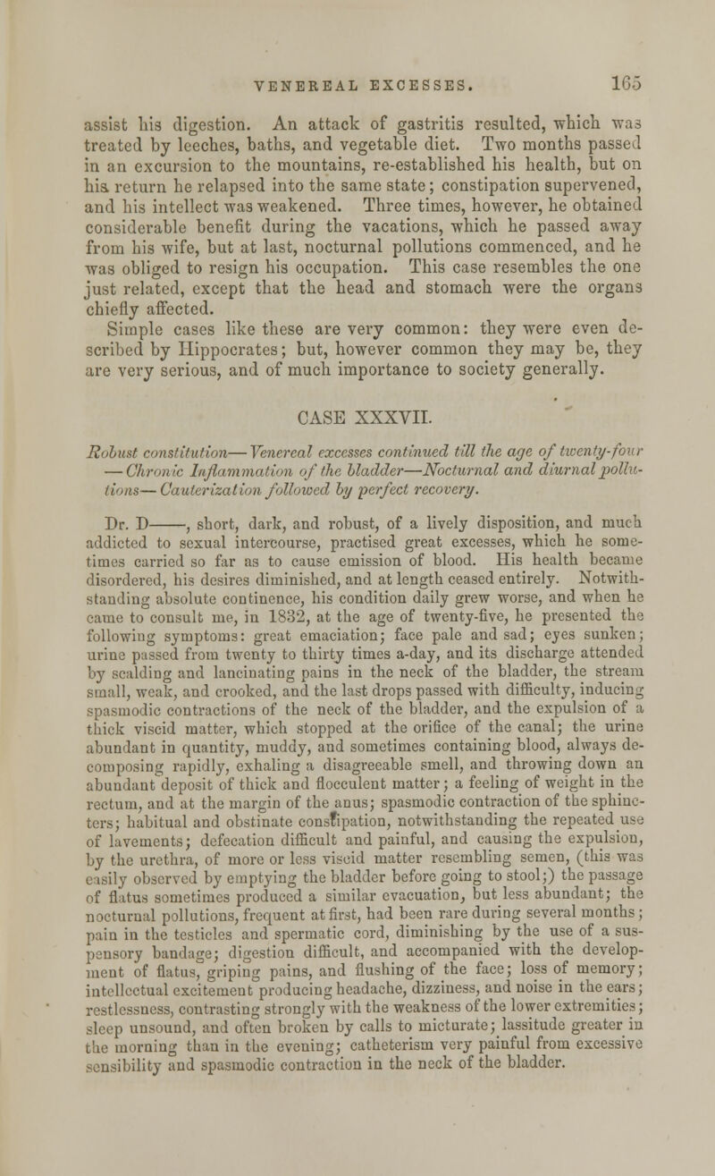 assist his digestion. An attack of gastritis resulted, which was treated by leeches, baths, and vegetable diet. Two months passed in an excursion to the mountains, re-established his health, but on his. return he relapsed into the same state; constipation supervened, and his intellect was weakened. Three times, however, he obtained considerable benefit during the vacations, which he passed away from his wife, but at last, nocturnal pollutions commenced, and he was obliged to resign his occupation. This case resembles the one just related, except that the head and stomach were the organs chiefly affected. Simple cases like these are very common: they were even de- scribed by Hippocrates; but, however common they may be, they are very serious, and of much importance to society generally. CASE XXXVII. Robust constitution—Venereal excesses continued till the age of twenty-four — Chronic Inflammation of the bladder—Nocturnal and diurnal pollu- tions— Cauterization followed by perfect recovery. Dr. D , short, dark, and robust, of a lively disposition, and much addicted to sexual intercourse, practised great excesses, which he some- times carried so far as to cause emission of blood. His health became disordered, his desires diminished, and at length ceased entirely. Notwith- standing absolute continence, his condition daily grew worse, and when he came to consult me, in 1832, at the age of twenty-five, he presented the following symptoms: great emaciation; face pale and sad; eyes sunken; urine passed from twenty to thirty times a-day, and its discharge attended by scalding and lancinating pains in the neck of the bladder, the stream small, weak, and crooked, and the last drops passed with difficulty, inducing spasmodic contractions of the neck of the bladder, and the expulsion of a thick viscid matter, which stopped at the orifice of the canal; the urine abundant in quantity, muddy, and sometimes containing blood, always de- composing rapidly, exhaling a disagreeable smell, and throwing down an abundant deposit of thick and flocculent matter; a feeling of weight in the rectum, and at the margin of the anus; spasmodic contraction of the sphinc- ters; habitual and obstinate constipation, notwithstanding the repeated use of lavements; defecation difficult and painful, and causing the expulsion, by the urethra, of more or less viscid matter resembling semen, (this was easily observed by emptying the bladder before going to stool;) the passage of flatus sometimes produced a similar evacuation, but less abundant; the nocturnal pollutions, frequent at first, had been rare during several months ; pain in the testicles and spermatic cord, diminishing by the use of a sus- pensory bandage; digestion difficult, and accompanied with the develop- ment of flatus, griping pains, and flushing of the face; loss of memory; intellectual excitement producing headache, dizziness, and noise in the ears; restlessness, contrasting strongly with the weakness of the lower extremities; sleep unsound, and often broken by calls to micturate ; lassitude greater in the morning than in the evening; catheterism very painful from excessive sensibility and spasmodic contraction in the neck of the bladder.