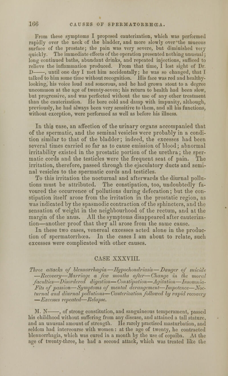 From these symptoms I proposed cauterizatioD, which was performed rapidly over the neck of the bladder, and more slowly over'the mucous surface of the prostate; the pain was very severe, but diminished very quickly. The immediate effects of the operation presented nothing unusual; long continued baths, abundant drinks, and repeated injections, sufficed to relieve the inflammation produced. From that time, I lost sight of Dr. D , until one day I met him accidentally; he was so changed, that I talked to him some time without recognition. His face was red and healthy- looking,' his voice loud and sonorous, and he had grown stout to a degree uncommon at the age of twenty-seven; his return to health had been slow, but progressive, and was perfected without the use of any other treatment than the cauterization. He bore cold and damp with impunity, although, previously, he had always been very sensitive to them, and all his functions, without exception, were performed as well as before his illness. In this case, an affection of the urinary organs accompanied that of the spermatic, and the seminal vesicles were probably in a condi- tion similar to that of the bladder; indeed, the excesses had been several times carried so far as to cause emission of blood; abnormal irritability existed in the prostatic portion of the urethra; the sper- matic cords and the testicles were the frequent seat of pain. The irritation, therefore, passed through the ejaculatory ducts and semi- nal vesicles to the spermatic cords and testicles. To this irritation the nocturnal and afterwards the diurnal pollu- tions must be attributed. The constipation, too, undoubtedly fa- voured the occurrence of pollutions during defecation; but the con- stipation itself arose from the irritation in the prostatic region, as was indicated by the spasmodic contraction of the sphincters, and the sensation of weight in the neighbourhood of the rectum, and at the margin of the anus. All the symptoms disappeared after cauteriza- tion—another proof that they all arose from the same cause. In these two cases, venereal excesses acted alone in the produc- tion of spermatorrhoea. In the cases I am about to relate, such excesses were complicated with other causes. CASE XXXVIII. Three attacks of blennorrhagia—Hypochondriasis — Danger of suicide —Recovery—Marriage a few months after—Change in the morel faculties—Disordered digestion— Constipation—Agitation—Insomn ia- Fits of passion—Symptoms of mental derangement—Impotence—Noc- turnal and diurnal pollutions—Cauterization followed hy rapid recovery —Excesses repeated—Relapse. M. N , of strong constitution, and sanguineous temperament, passed his childhood without suffering from any disease, and attained a tall stature, and an unusual amount of strength. He rarely practised masturbation, and seldom had intercourse with women: at the age of twenty, he contracted blennorrhagia, which was cured in a month by the use of copaiba. At the age of twenty-three, he had a second attack, which was treated like the