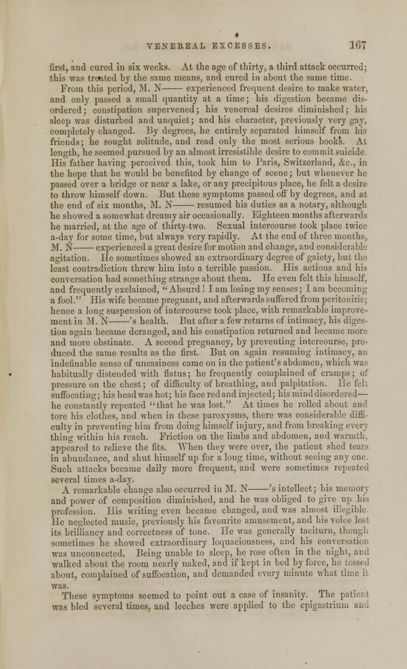 first, and cured in six weeks. At the age of thirty, a third attack occurred; this was treated by the same means, and cured in about the same time. From this period, M. N experienced frequent desire to make water, and only passed a small quantity at a time; his digestion became dis- ordered; constipation supervened; his venereal desires diminished; his sleep was disturbed and unquiet; and his character, previously very gay, completely changed. By degrees, he entirely separated himself from his friends; he sought solitude, and read only the most serious books. At length, he seemed pursued by an almost irresistible desire to commit suicide. His father having perceived this, took him to Paris, Switzerland, &c, in the hope that he would be benefited by change of scene; but whenever he passed over a bridge or near a lake, or any precipitous place, he felt a desire to throw himself down. But these symptoms passed off by degrees, and at the end of six months, M. N resumed his duties as a notary, although he showed a somewhat dreamy air occasionally. Eighteen months afterwards he married, at the age of thirty-two. Sexual intercourse took place twice a-day for some time, but always very rapidly. At the end of three months, M. N experienced a great desire for motion and change, and considerable agitation. He sometimes showed an extraordinary degree of gaiety, but the least contradiction threw him into a terrible passion. His actions and his conversation had something strange about them. He even felt this himself, and frequently exclaimed, Absurd ! I am losing my senses; I am becoming a fool. His wife became pregnant, and afterwards suffered from peritonitis; hence a long suspension of intercourse took place, with remarkable improve- ment in M. N 's health. But after a few returns of intimacy, his diges- tion again became deranged, and his constipation returned and became more and more obstinate. A second pregnancy, by preventing intercourse, pro- duced the same results as the first. But on again resuming intimacy, an indefinable sense of uneasiness came on in the patient's abdomen, which was habitually distended with flatus; he frequently complained of cramps; of pressure on the chest; of difficulty of breathing, and palpitation. He felt suffocating; his head was hot; his face redand injected; his mind disordered— he constantly repeated that he was lost. At times he rolled about and tore his clothes, and when in these paroxysms, there was considerable diffi- culty in preventing him from doing himself injury, and from breaking every thing within his reach. Friction on the limbs and abdomen, and warmth, appeared to relieve the fits. When they were over, the patient shed tears in abundance, and shut himself up for a long time, without seeing any one. Such attacks became daily more frequent, and were sometimes repeated several times a-day. A remarkable change also occurred in M. N 's intellect; his memory and power of composition diminished, and he was obliged to give up his profession. His writing even became changed, and was almost illegible. He neglected music, previously his favourite amusement, and his voice lost its brilliancy and correctness of tone. He was generally taciturn, though sometimes he showed extraordinary loquaciousness, and^ his conversation was unconnected. Being unable to sleep, he rose often in the night, and walked about the room nearly naked, and if kept in bed by force, he tossed about, complained of suffocation, and demanded every minute what time it was. These symptoms seemed to point out a case of insanity. The patient was bled several times, and leeches were applied to the epigastrium and
