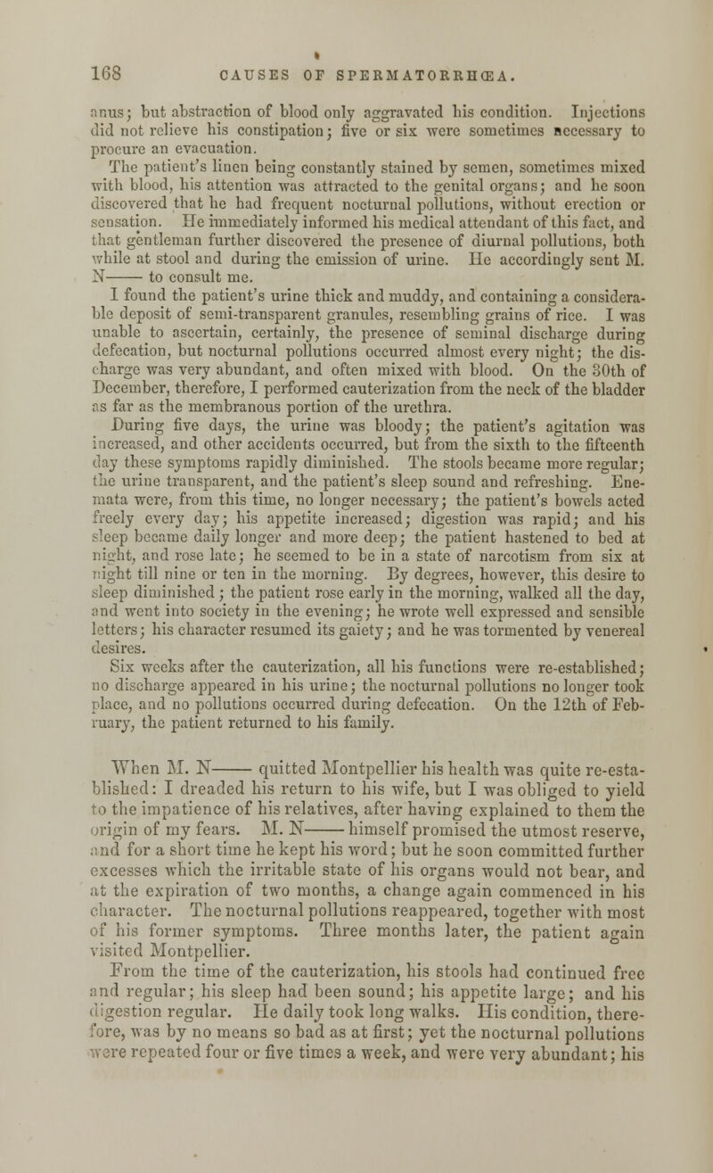 « 168 CAUSES OF SPERMATORRHEA. <n.r,us; but abstraction of blood only aggravated bis condition. Injections did not relieve his constipation; five or six were sometimes necessary to procure an evacuation. The patient's linen being constantly stained by semen, sometimes mixed ■with blood, his attention was attracted to the genital organs; and he soon discovered that he bad frequent nocturnal pollutions, without erection or sensation. He immediately informed his medical attendant of this fact, and that gentleman further discovered the presence of diurnal pollutions, both while at stool and during the emission of urine. He accordingly sent M. N to consult me. I found the patient's urine thick and muddy, and containing a considera- ble deposit of semi-transparent granules, resembling grains of rice. I was unable to ascertain, certainly, the presence of seminal discharge during defecation, but nocturnal pollutions occurred almost every night; the dis- charge was very abundant, and often mixed with blood. On the 80th of December, therefore, I performed cauterization from the neck of the bladder as far as the membranous portion of the urethra. During five days, the urine was bloody; the patient's agitation was increased, and other accidents occurred, but from the sixth to the fifteenth clay these symptoms rapidly diminished. The stools became more regular; the urine transparent, and the patient's sleep sound and refreshing. Ene- mata were, from this time, no longer necessary; the patient's bowels acted freely every day; his appetite increased; digestion was rapid; and his sleep became daily longer and more deep; the patient hastened to bed at night, and rose late; he seemed to be in a state of narcotism from six at night till nine or ten in the morning. By degrees, however, this desire to sleep diminished ; the patient rose early in the morning, walked all the day, and went into society in the evening; he wrote well expressed and sensible letters; his character resumed its gaiety; and he was tormented by venereal desires. Six weeks after the cauterization, all his functions were re-established; no discharge appeared in his urine; the nocturnal pollutions no longer took place, and no pollutions occurred during defecation. On the 12th of Feb- ruary, the patient returned to his family. When M. N quitted Montpellier his health was quite re-esta- blished: I dreaded his return to his wife, but I was obliged to yield to the impatience of his relatives, after having explained to them the origin of my fears. M. N himself promised the utmost reserve, and for a short time he kept his word; but he soon committed further excesses which the irritable state of his organs would not bear, and at the expiration of two months, a change again commenced in his character. The nocturnal pollutions reappeared, together with most of his former symptoms. Three months later, the patient again visited Montpellier. From the time of the cauterization, his stools had continued free and regular; his sleep had been sound; his appetite large; and his digestion regular. He daily took long walks. His condition, there- fore, was by no means so bad as at first; yet the nocturnal pollutions were repeated four or five times a week, and were very abundant; his