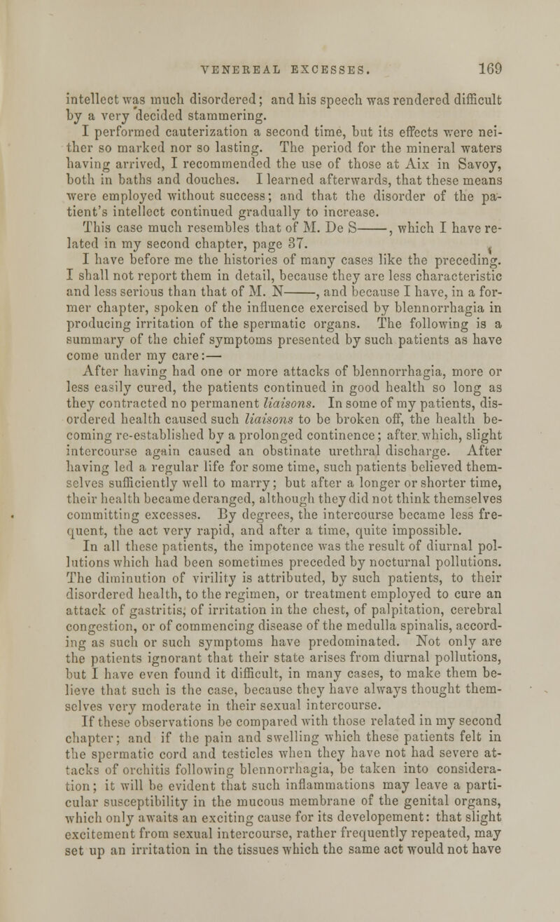 intellect was much disordered; and his speech was rendered difficult by a very decided stammering. I performed cauterization a second time, but its effects were nei- ther so marked nor so lasting. The period for the mineral waters having arrived, I recommended the use of those at Aix in Savoy, both in baths and douches. I learned afterwards, that these means were employed without success; and that the disorder of the pa- tient's intellect continued gradually to increase. This case much resembles that of M. De S , which I have re- lated in my second chapter, page 37. I have before me the histories of many cases like the preceding. I shall not report them in detail, because they are less characteristic and less serious than that of M. N , and because I have, in a for- mer chapter, spoken of the influence exercised by blennorrhagia in producing irritation of the spermatic organs. The following is a summary of the chief symptoms presented by such patients as have come under my care:— xVfter having had one or more attacks of blennorrhagia, more or less easily cured, the patients continued in good health so long as they contracted no permanent liaisons. In some of my patients, dis- ordered health caused such liaisons to be broken off, the health be- coming re-established by a prolonged continence; after.which, slight intercourse again caused an obstinate urethral discharge. After having led a regular life for some time, such patients believed them- selves sufficiently well to marry; but after a longer or shorter time, their health became deranged, although they did not think themselves committing excesses. By degrees, the intercourse became less fre- quent, the act very rapid, and after a time, quite impossible. In all these patients, the impotence was the result of diurnal pol- lutions which had been sometimes preceded by nocturnal pollutions. The diminution of virility is attributed, by such patients, to their disordered health, to the regimen, or treatment employed to cure an attack of gastritis, of irritation in the chest, of palpitation, cerebral congestion, or of commencing disease of the medulla spinalis, accord- ing as such or such symptoms have predominated. Not only are the patients ignorant that their state arises from diurnal pollutions, but I have even found it difficult, in many cases, to make them be- lieve that such is the case, because they have always thought them- selves very moderate in their sexual intercourse. If these observations be compared with those related in my second chapter; and if the pain and swelling which these patients felt in the spermatic cord and testicles when they have not had severe at- tacks of orchitis following blennorrhagia, be taken into considera- tion; it will be evident that such inflammations may leave a parti- cular susceptibility in the mucous membrane of the genital organs, which only awaits an exciting cause for its developement: that slight excitement from sexual intercourse, rather frequently repeated, may set up an irritation in the tissues which the same act would not have