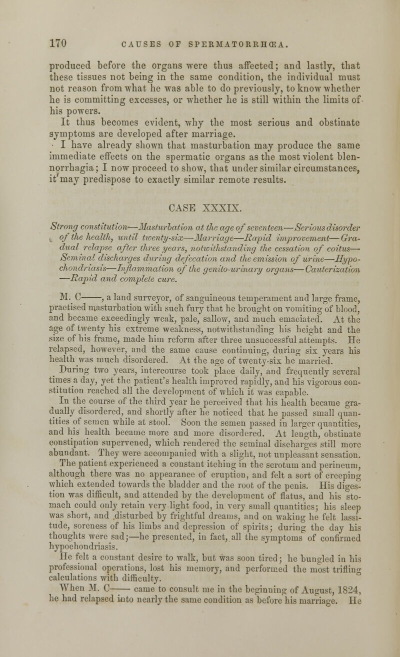 produced before the organs were thus affected; and lastly, that these tissues not being in the same condition, the individual must not reason from what he was able to do previously, to know whether he is committing excesses, or whether he is still within the limits of his powers. It thus becomes evident, why the most serious and obstinate symptoms are developed after marriage. • I have already shown that masturbation may produce the same immediate effects on the spermatic organs as the most violent blen- norrhagia; I now proceed to show, that under similar circumstances, it'may predispose to exactly similar remote results. CASE XXXIX. Strong constitution-—Masturbation at the age of seventeen—Serious disorder k of the health, until twenty-six—Marriage—Rapid improvement—Gra- dual relapse after three years, notwithstanding the cessation of coitus— Seminal discharges during defeat ion and the emission of urine—Hypo- chondriasis—Inflammation of the genito-urinary organs—Cauterization —Rapid and complete cure. M. C , a land surveyor, of sanguineous temperament and large frame, practised masturbation with such fury that he brought on vomiting of blood, and became exceedingly weak, pale, sallow, and much emaciated. At the age of twenty his extreme weakness, notwithstanding his height and the size of his frame, made him reform after three unsuccessful attempts. He relapsed, however, and the same cause continuing, during six years his health was much disordered. At the age of twenty-six he married. _ During two years, intercourse took place daily, and frequently several times a day, yet the patient's health improved rapidly, and his vigorous con- stitution reached all the development of which it was capable. In the course of the third year he perceived that his health became gra- dually disordered, and shortly after he noticed that he passed small quan- tities of semen while at stool. Soon the semen passed in larger quantities, and his health became more and more disordered. At length, obstinate constipation supervened, which rendered the seminal discharges still more abundant. ^ They were accompanied with a slight, not unpleasant sensation. The patient experienced a constant itching in the scrotum and perineum, although there was no appearance of eruption, and felt a sort of creeping which extended towards the bladder and the root of the penis. His diges- tion was difficult, and attended by the development of flatus, and his sto- mach could only retain very light food, in very small quantities; his sleep was short, and .disturbed by frightful dreams, and on waking he felt lassi- tude, soreness of his limbs and depression of spirits; during the day his thoughts were sad;—he presented, in fact, all the symptoms of confirmed hypochondriasis. He felt a constant desire to walk, but was soon tired; he bungled in his professional operations, lost his memory, and performed the most trifling calculations with difficulty. When M. C came to consult me in the beginning of August, 1824, he had relapsed kito nearly the same condition as before his marriage. He