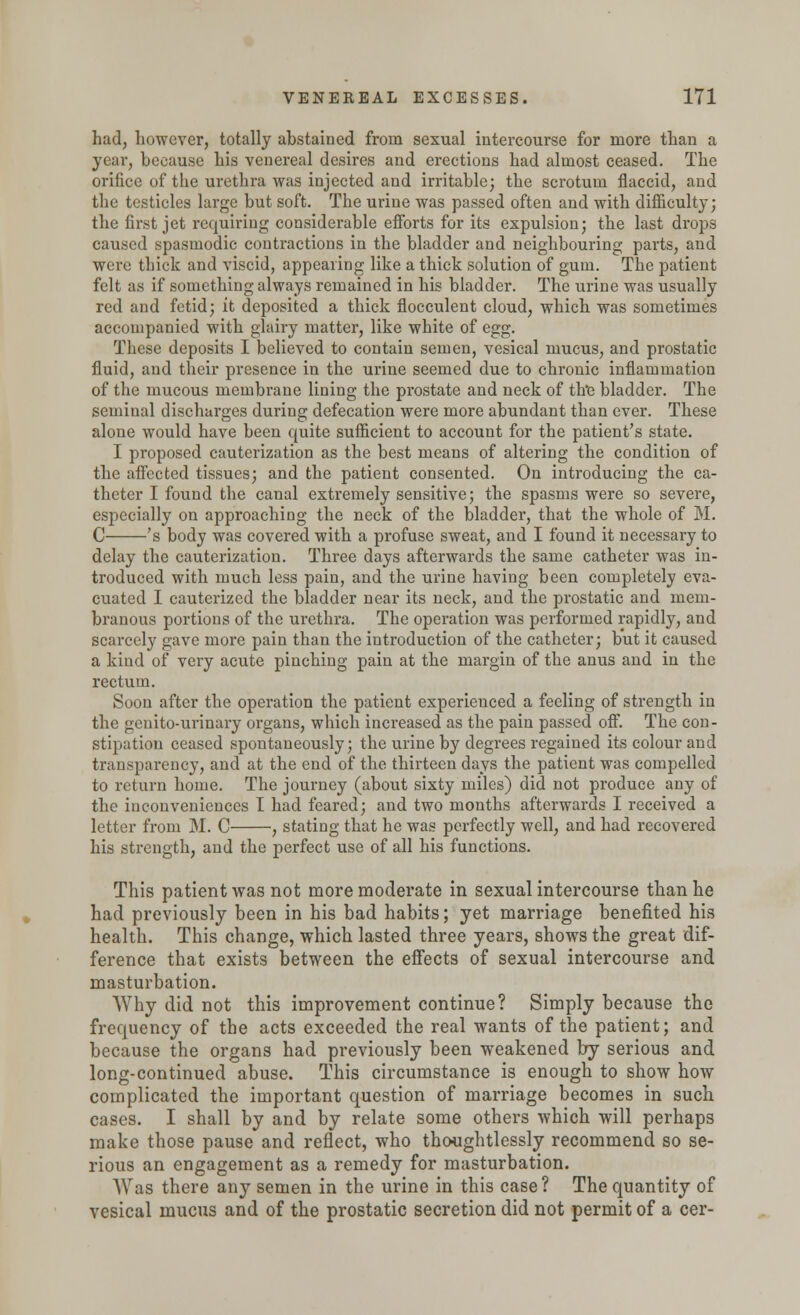 had, however, totally abstained from sexual intercourse for more than a year, because his venereal desires and erections had almost ceased. The orifice of the urethra was injected and irritable; the scrotum flaccid, and the testicles large but soft. The urine was passed often and with difficulty; the first jet requiring considerable efforts for its expulsion; the last drops caused spasmodic contractions in the bladder and neighbouring parts, and were thick and viscid, appearing like a thick solution of gum. The patient felt as if something always remained in his bladder. The urine was usually red and fetid; it deposited a thick flocculent cloud, which was sometimes accompanied with glairy matter, like white of egg. These deposits I believed to contain semen, vesical mucus, and prostatic fluid, and their presence in the urine seemed due to chronic inflammation of the mucous membrane lining the prostate and neck of the bladder. The seminal discharges during defecation were more abundant than ever. These alone would have been quite sufficient to account for the patient's state. I proposed cauterization as the best means of altering the condition of the affected tissues; and the patient consented. On introducing the ca- theter I found the canal extremely sensitive; the spasms were so severe, especially on approaching the neck of the bladder, that the whole of M. C 's body was covered with a profuse sweat, and I found it necessary to delay the cauterization. Three days afterwards the same catheter was in- troduced with much less pain, and the urine having been completely eva- cuated I cauterized the bladder near its neck, and the prostatic and mem- branous portions of the urethra. The operation was performed rapidly, and scarcely gave more pain than the introduction of the catheter; but it caused a kind of very acute pinching pain at the margin of the anus and in the rectum. Soon after the operation the patient experienced a feeling of strength in the genito-urinary organs, which increased as the pain passed off. The con- stipation ceased spontaneously; the urine by degrees regained its colour and transparency, and at the end of the thirteen days the patient was compelled to return home. The journey (about sixty miles) did not produce any of the inconveniences I had feared; and two months afterwards I received a letter from M. C , stating that he was perfectly well, and had recovered his strength, and the perfect use of all his functions. This patient was not more moderate in sexual intercourse than he had previously been in his bad habits; yet marriage benefited his health. This change, which lasted three years, shows the great dif- ference that exists between the effects of sexual intercourse and masturbation. Why did not this improvement continue? Simply because the frequency of the acts exceeded the real wants of the patient; and because the organs had previously been weakened by serious and long-continued abuse. This circumstance is enough to show how complicated the important question of marriage becomes in such cases. I shall by and by relate some others which will perhaps make those pause and reflect, who thoughtlessly recommend so se- rious an engagement as a remedy for masturbation. Was there any semen in the urine in this case? The quantity of vesical mucus and of the prostatic secretion did not permit of a cer-