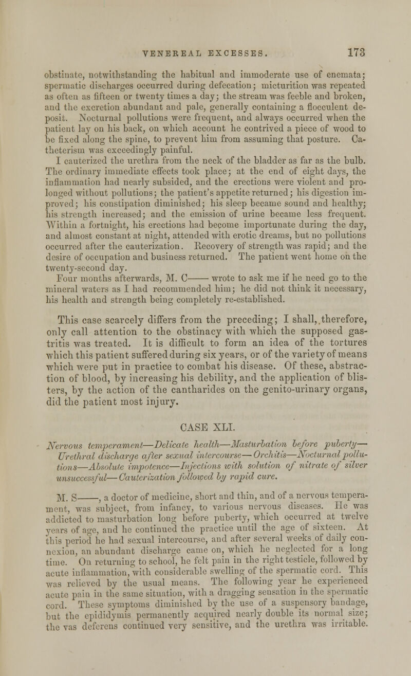 obstinate, notwithstanding the habitual and immoderate use of enemata; spermatic discharges occurred during defecation; micturition was repeated as often as fifteen or twenty times a day; the stream was feeble and broken, and the excretion abundant and pale, generally containing a flocculent de- posit. Nocturnal pollutions were frequent, and always occurred when the patient lay on his back, on which account he contrived a piece of wood to be fixed along the spine, to prevent him from assuming that posture. Ca- theterism was exceedingly painful. I cauterized the urethra from the neck of the bladder as far as the bulb. The ordinary immediate effects took place; at the end of eight days, the inflammation had nearly subsided, and the erections were violent and pro- longed without pollutions; the patient's appetite returned; his digestion im- proved; his constipation diminished; his sleep became sound and healthy; his strength increased; and the emission of urine became less frequent. Within a fortnight, his erections had become importunate during the day, and almost constant at night, attended with erotic dreams, but no pollutions occurred after the cauterization. Recovery of strength was rapid; and the desire of occupation and business returned. The patient went home on the twenty-second day. Four months afterwards, M. C wrote to ask me if he need go to the mineral waters as I had recommended him; he did not think it necessary, his health and strength being completely re-established. This case scarcely differs from the preceding; I shall,.therefore, only call attention to the obstinacy with which the supposed gas- tritis was treated. It is difficult to form an idea of the tortures which this patient suffered during six years, or of the variety of means which were put in practice to combat his disease. Of these, abstrac- tion of blood, by increasing his debility, and the application of blis- ters, by the action of the cantharides on the genito-urinary organs, did the patient most injury. CASE XLI. Nervous temperament—Delicate health—Masturbation before puberty— Urethral discharge after sexual intercourse—Orchitis—Nocturnalpollu- t;ons—Absolute impotence—Injections with solution of nitrate of silver tinsuccessful—Cauterization followed by rapid cure. M. S , a doctor of medicine, short and thin, and of a nervous tempera- ment, was subject, from infancy, to various nervous diseases. He was addicted to masturbation long before puberty, which occurred at twelve years of age, and he continued the practice until the age of sixteen. At this period he had sexual intercourse, and after several weeks of daily con- nexion, an abundant discharge came on, which he neglected for a long time. On returning to school, he felt pain in the right testicle, followed by acute inflammation, with considerable swelling of the spermatic cord. This was relieved by the usual means. The following year lie experienced acute pain in the same situation, with a dragging sensation in the spermatic cord. These symptoms diminished by the use of a suspensory bandage, but the epididymis permanently acquired nearly double its normal size; the vas deferens continued very sensitive, and the urethra was irritable.