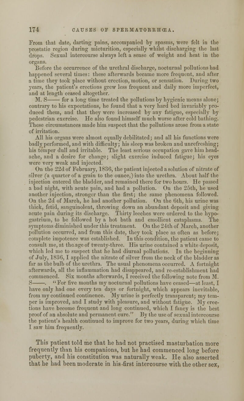 From that date, darting pains, accompanied by spasms, were felt in the prostatic region during micturition, especially whilst discharging the last drops. Sexual intercourse always left a sense of weight and heat in the organs. Before the occurrence of the urethral discharge, nocturnal pollutions had happened several times: these afterwards became more frequent, and after a time they took place without erection, motion, or sensation. During two years, the patient's erections grew less frequent and daily more imperfect, and at length ceased altogether. M. S for a long time treated the pollutions by hygienic means alone; contrary to his expectations, he found that a very hard bed invariably pro- duced them, and that they were increased by any fatigue, especially by pedestrian exercise. He also found himself much worse after cold bathing. These circumstances made him suspect that the pollutions arose from a state of irritation. All his organs were almost equally debilitated; and all his functions were badly performed, and with difficulty; his sleep was broken and unrefreshing; his temper dull and irritable. The least serious occupation gave him head- ache, and a desire for change; slight exercise induced fatigue; his eyes were very weak and injected. On the 22d of February, 1836, the patient injected a solution of nitrate of silver (a quarter of a grain to the ounce,) into the urethra. About half the injection entered the bladder, and remained there for two hours. He passed a bad night, with acute pain, and had a pollution. On the 25th, he used another injection, stronger than the first; the same phenomena followed. On the 2d of March, he had another pollution. On the 6th, his urine was thick, fetid, sanguinolent, throwing down an abundant deposit and giving acute pain during its discharge. Thirty leeches were ordered to the hypo- gastrium, to be followed by a hot bath and emollient cataplasms. The symptoms diminished under this treatment. On the 21th of March, another pollution occurred, and from this date, they took place as often as before; complete impotence was established. In this condition, the patient came to consult me, at the. age of twenty-three. His urine contained a white deposit, which led me to suspect that he had diurnal pollutions. In the beginning of July, 1836,1 applied the nitrate of silver from the neck of the bladder as far as the bulb of the urethra. The usual phenomena occurred. A fortnight afterwards, all the inflammation had disappeared, and re-establishment had commenced. Six months afterwards, I received the following note from M. S . For five months my nocturnal pollutions have ceased—at least, I have only had one every ten days or fortnight, which appears inevitable, from my continued continence. My urine is perfectly transparent; my tem- per is improved, and I study with pleasure, and without fatigue. My erec- tions have become frequent and long continued, which I fancy is the best proof of an absolute and permanent cure. By the use of sexual intercourse the patient's health continued to improve for two years, during which time I saw him frequently. This patient told me that he had not practised masturbation more frequently than his companions, but he had commenced long before puberty, and his constitution was naturally weak. He also asserted that he had been moderate in his-first intercourse with the other sex,