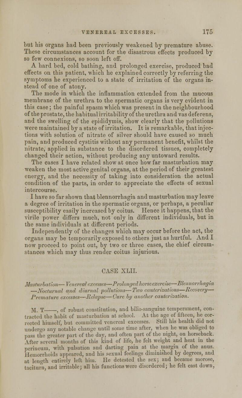 but his organs had been previously weakened by premature abuse. These circumstances account for the disastrous effects produced by so few connexions, so soon left off. A hard bed, cold bathing, and prolonged exercise, produced bad effects on this patient, which he explained correctly by referring the symptoms he experienced to a state of irritation of the organs in- stead of one of atony. The mode in which the inflammation extended from the mucous membrane of the urethra to the spermatic organs is very evident in this case; the painful spasm which was present in the neighbourhood of the prostate, the habitual irritability of the urethra and vas deferens, and the swelling of the epididymis, show clearly that the pollutions were maintained by a state of irritation. It is remarkable, that injec- tions with solution of nitrate of silver should have caused so much pain, and produced cystitis without any permanent benefit, whilst the nitrate, applied in substance to the disordered tissues, completely changed their action, without producing any untoward results. The cases I have related show at once how far masturbation may weaken the most active genital organs, at the period of their greatest energy, and the necessity of taking into consideration the actual condition of the parts, in order to appreciate the effects of sexual intercourse. I have so far shown that blennorrhagia and masturbation may leave a degree of irritation in the spermatic organs, or perhaps, a peculiar susceptibility easily increased by coitus. Hence it happens, that the virile power differs much, not only in different individuals, but in the same individuals at different periods. Independently of the changes which may occur before the act, the organs may be temporarily exposed to others just as hurtful. And I now proceed to point out, by two or three cases, the chief circum- stances which may thus render coitus injurious. CASE XLII. Masturbation—Venereal excesses—Prolonged horse exercise—Blennorrhagia —Nocturnal and diurnal pollutions—Two cauterizations—Recovery— Premature excesses-^-Eelapse—Cure by another cauterization. M. T , of robust constitution, and bilio-sanguine temperament, con- traoted the habit of masturbation at school. At the age of fifteen, he cor- rected himself, but committed venereal excesses. Still his health did not undergo any notable change until some time after, when he was obliged to pass the greater part of the day, and often part of the night, on horseback. After several months of this kind of life, he felt weight and heat in the perineum, with pulsation and darting pain at the margin of the anus. Hemorrhoids appeared, and his sexual feelings diminished by degrees, and at length entirely left him. He detested the sex; and became morose, taciturn, and irritable; all his functions were disordered; he felt cast down,