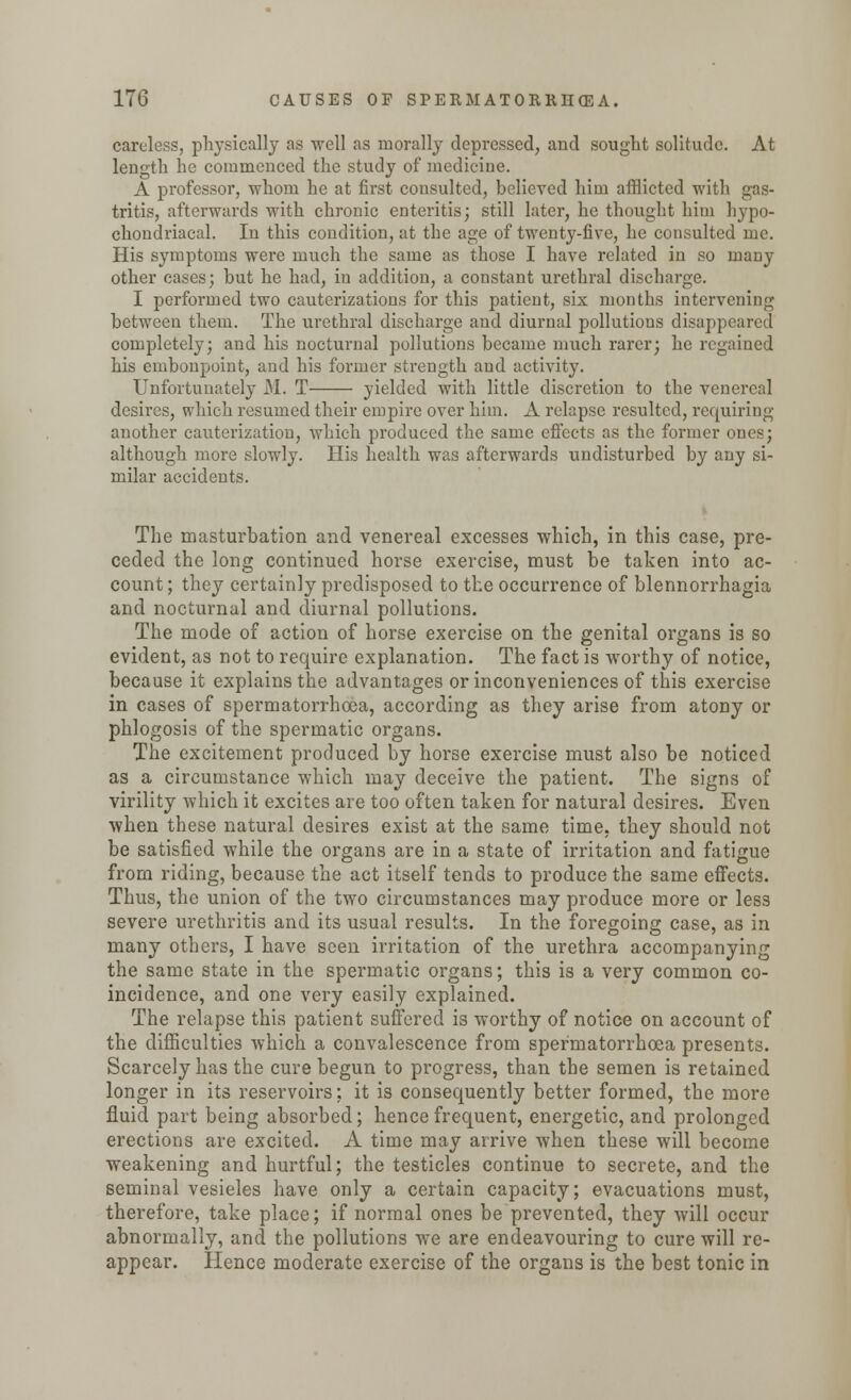 careless, physically as well as morally depressed, and sought solitude. At length he commenced the study of medicine. A professor, whom he at first consulted, believed him afflicted with gas- tritis, afterwards with chronic enteritis; still later, he thought hitn hypo- chondriacal. In this condition, at the age of twenty-five, he consulted me. His symptoms were much the same as those I have related in so many other cases; hut he had, in addition, a constant urethral discharge. I performed two cauterizations for this patient, six months intervening between them. The urethral discharge and diurnal pollutions disappeared completely; and his nocturnal pollutions became much rarer; he regained his embonpoint, and his former strength and activity. Unfortunately M. T yielded with little discretion to the venereal desires, which resumed their empire over him. A relapse resulted, requiring another cauterization, which produced the same effects as the former ones; although more slowly. His health was afterwards undisturbed by any si- milar accidents. The masturbation and venereal excesses which, in this case, pre- ceded the long continued horse exercise, must be taken into ac- count; they certainly predisposed to the occurrence of blennorrhagia and nocturnal and diurnal pollutions. The mode of action of horse exercise on the genital organs is so evident, as not to require explanation. The fact is worthy of notice, because it explains the advantages or inconveniences of this exercise in cases of spermatorrhoea, according as they arise from atony or phlogosis of the spermatic organs. The excitement produced by horse exercise must also be noticed as a circumstance which may deceive the patient. The signs of virility which it excites are too often taken for natural desires. Even when these natural desires exist at the same time, they should not be satisfied while the organs are in a state of irritation and fatigue from riding, because the act itself tends to produce the same effects. Thus, the union of the two circumstances may produce more or less severe urethritis and its usual results. In the foregoing case, as in many others, I have seen irritation of the urethra accompanying the same state in the spermatic organs; this is a very common co- incidence, and one very easily explained. The relapse this patient suffered is worthy of notice on account of the difficulties which a convalescence from spermatorrhoea presents. Scarcely has the cure begun to progress, than the semen is retained longer in its reservoirs; it is consequently better formed, the more fluid part being absorbed; hence frequent, energetic, and prolonged erections are excited. A time may arrive when these will become weakening and hurtful; the testicles continue to secrete, and the seminal vesieles have only a certain capacity; evacuations must, therefore, take place; if normal ones be prevented, they will occur abnormally, and the pollutions we are endeavouring to cure will re- appear. Hence moderate exercise of the organs is the best tonic in