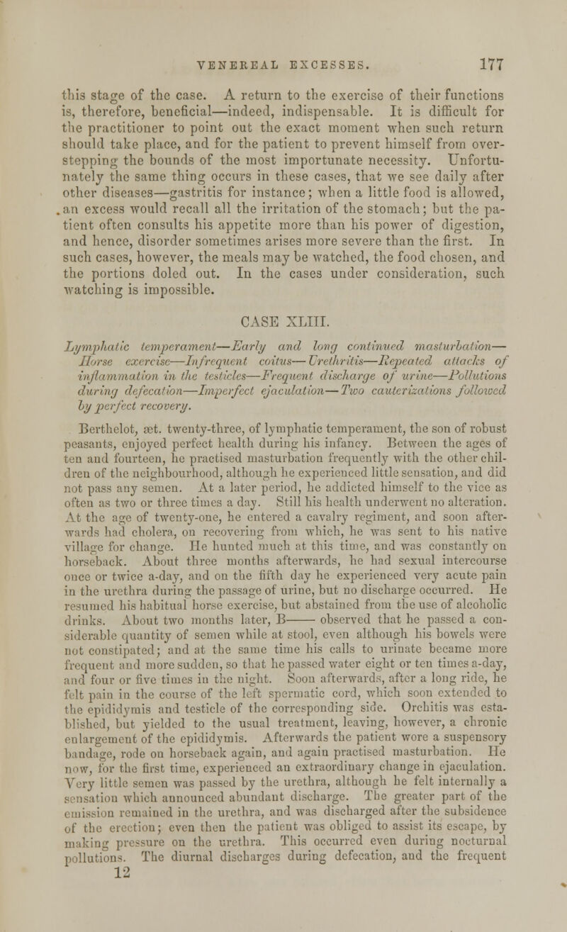 this stage of the case. A return to the exercise of their functions is, therefore, beneficial—indeed, indispensable. It is difficult for the practitioner to point out the exact moment when such return should take place, and for the patient to prevent himself from over- stepping the bounds of the most importunate necessity. Unfortu- nately the same thing occurs in these cases, that we see daily after other diseases—gastritis for instance; when a little food is allowed, .an excess would recall all the irritation of the stomach; but the pa- tient often consults his appetite more than his power of digestion, and hence, disorder sometimes arises more severe than the first. In such cases, however, the meals may be watched, the food chosen, and the portions doled out. In the cases under consideration, such watching is impossible. CASE XLIII. Lymphatic temperament—Early and long continued masturbation— Horse exercise—Infrequent coitus— Urethritis—Repeated attaclcs of inflammation in the testicles—Frequent discharge of urine—Pollutions during defecation—Imperfect ejaculation—Two cauterizations followed by perfect recovery. Berthclot, set. twenty-three, of lymphatic temperament, the son of robust peasants, enjoyed perfect health during his infancy. Between the ages of ten and fourteen, he practised masturbation frequently with the other chil- dren of the neighbourhood, although he experienced little sensation, and did not pass any semen. At a later period, he addicted himself to the vice as often as two or three times a day. Still his health underwent no alteration. At the age of twenty-one, he entered a cavalry regiment, and soon after- wards had cholera, on recovering from which, he was sent to his native village for change. He hunted much at this time, and was constantly on horseback. About three months afterwards, he had sexual intercourse once or twice a-day, and on the fifth day he experienced very acute pain in the urethra during the passage of urine, but no discharge occurred. He resumed his habitual horse exercise, but abstained from the use of alcoholic drinks. About two months later, B observed that he passed a con- siderable quantity of semen while at stool, even although his bowels were not constipated; and at the same time his calls to urinate became more frequent and more sudden, so that he passed water eight or ten times a-day, and four or five times in the night. Soon afterwards, after a long ride, he felt pain in the course of the left spermatic cord, which soon extended to the epididymis and testicle of the corresponding side. Orchitis was esta- blished, but yielded to the usual treatment, leaving, however, a chronic enlargement of the epididymis. Afterwards the patient wore a suspensory bandage, rode on horseback again, and again practised masturbation. He now, for the first time, experienced an extraordinary change in ejaculation. Very little semen was passed by the urethra, although he felt internally a ion which announced abundant discharge. The greater part of the emission remained in the urethra, and was discharged after the subsidence of the erection; even then the patient was obliged to assist its escape, by making pressure on the urethra. This occurred even during nocturnal pollutions. The diurnal discharges during defecation, and the frequent 12