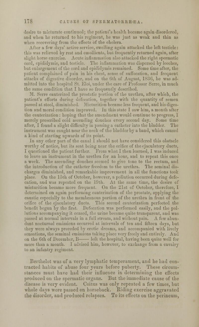 desire to micturate continued; the patient's health became again disordered, and when he returned to his regiment, lie was just as weak and thin as when recovering from the effects of the cholera. After a few days' active service, swelling again attacked the left testicle: this was relieved by rest and emollients, but frequently returned again, after slight horse exercise. Acute inflammation also attacked the right spermatic cord, epididymis, and testicle. The inflammation was dispersed by leeches, but enlargement of the cord and epididymis remained. Some time after, the patient complained of pain in his chest, sense of suffocation, and frequent attacks of digestive disorder, and on the Gth of August, 1836, he was ad- mitted into the hospital St. Eloi, under the care of Professor Scrre, in much the same condition that I have so frequently described. M. Serre cauterized the prostatic portion of the urethra, after which, the patient's efforts during defecation, together with the quantity of semen passed at stool, diminished. Micturition became less frequent, and his diges- tion and moral condition improved. In this state I saw him, a month after the cauterization : hoping that the amendment would continue to progress, 1 merely prescribed cold ascending douches every second day. Some time after, I found a slight difficulty in passing a catheter into the bladder. The instrument was caught near the neck of the bladder by a band, which caused a kind of starting upwards of its point. In any other part of the canal 1 should not have considered this obstacle worthy of notice, but its seat being near the orifice of the ejaculatory ducts, I questioned the patient further. From what I then learned, I was induced to leave an instrument in the urethra for an hour, and to repeat this once a week. The ascending douches seemed to give tone to the rectum, and the introduction of the catheter freedom to the urethra. The seminal dis- charges diminished, and remarkable improvement in all the functions took place. On the 15th of October, however, a pollution occurred during defe- cation, and was repeated on the 19th. At the same time, the desire of micturition became more frequent. On the 21st of October, therefore, I determined on again performing cauterization of the prostate, applying the caustic especially to the membranous portion of the urethra in front of the orifice of the ejaculatory ducts. This second cauterization perfected the benefit begun by the first. Defecation was performed easily, and the pol- lutions accompanying it ceased, the urine became quite transparent, and was passed at normal intervals in a full stream, and without pain. A few abun- dant nocturnal emissions occurred at intervals of ten and fifteen days, but they were always preceded by erotic dreams, and accompanied with lively sensations, the seminal emissions taking place very freely and entirely. And on the 6th of December, B left the hospital, having been quite well for more than a month. I advised him, however, to exchange from a cavalry to an infantry regiment. Berthelot was of a very lymphatic temperament, and he had con- tracted habits of abuse four years before puberty. These circum- stances must have had their influence in determining the effects produced on the spermatic organs. But the immediate cause of the disease is very evident. Coitus was only repeated a few times, but whole days were passed on horseback. Riding exercise aggravated the disorder, and produced relapses. To its effects on the perineum,