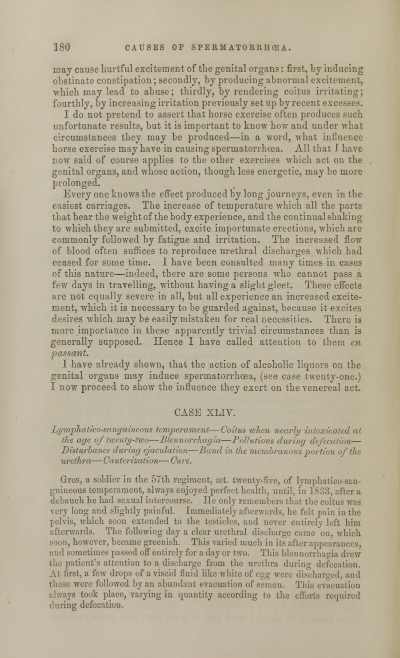 may cause hurtful excitement of the genital organs: first, by inducing obstinate constipation; secondly, by producing abnormal excitement, which may lead to abuse; thirdly, by rendering coitus irritating; fourthly, by increasing irritation previously set up by recent excesses. I do not pretend to assert that horse exercise often produces such unfortunate results, but it is important to know how and under what circumstances they may be produced—in a word, what influence horse exercise may have in causing spermatorrhoea. All that i have now said of course applies to the other exercises which act on the genital organs, and whose action, though less energetic, may be more prolonged. Every one knows the effect produced by long journeys, even in the easiest carriages. The increase of temperature which all the parts that bear the weight of the body experience, and the continual shaking to which they are submitted, excite importunate erections, which are commonly followed by fatigue and irritation. The increased flow of blood often suffices to reproduce urethral discharges which had ceased for some time. I have been consulted many times in cases of this nature—indeed, there are some persons who cannot pass a few days in travelling, without having a slight gleet. These effects are not equally severe in all, but all experience an increased excite- ment, which it is necessary to be guarded against, because it excites desires which may be easily mistaken for real necessities. There is more importance in these apparently trivial circumstances than is generally supposed. Hence I have called attention to them en passant. I have already shown, that the action of alcoholic liquors on the genital organs may induce spermatorrhoea, (see case twenty-one.) I now proceed to show the influence they exert on the venereal act. CASE XLIV. Lymphatico-sanguincoiis temperament—Coitus lohen nearly intoxicated at the age of twenty-two—Blennorrhagia—Pollutions during defecation— Disturbance during ejaculation—Band in the membranous portion of the urethra— Cauterization— Cure. Gros, a soldier in the 57th regiment, set. twenty-five, of lymphatico-san- guineous temperament, always enjoyed perfect health, until, in 1833, after a debauch he had sexual intercourse. He only remembers that the coitus was very long and slightly painful. Immediately afterwards, he felt pain in the pelvis, which soon extended to the testicles, and never entirely left him afterwards. The following day a clear urethral discharge came on, which soon, however, became greenish. This varied much in its after appearances, and sometimes passed off entirely for a day or two. This blennorrhagia drew the patient's attention to a discharge from the urethra during defecation. At first, a few drops of a viscid fluid like white of egg were discharged, and these were followed by an abundant evacuation of semen. This evacuation always took place, varying in quantity according to the efforts required during defecation.