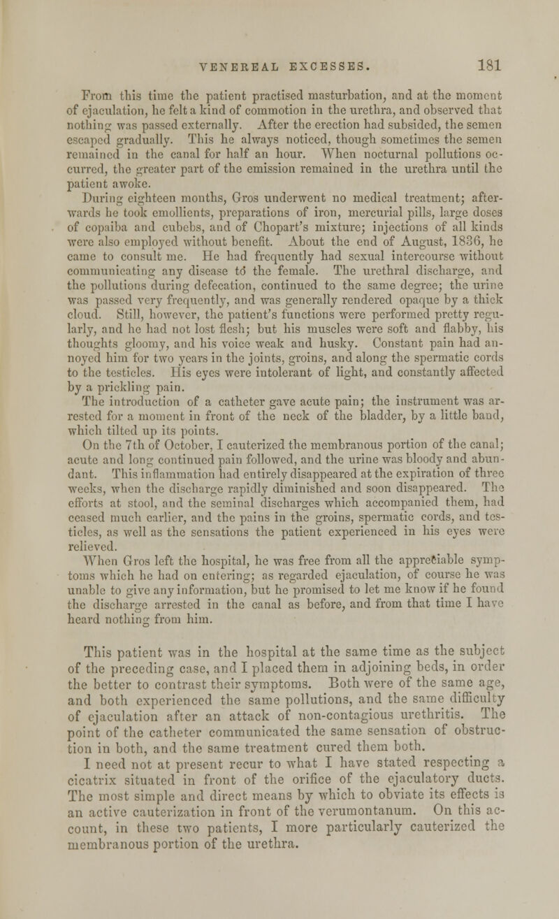 From this time the patient practised masturbation, and at the moment of ejaculation, he felt a kind of commotion in the urethra, and observed that nothing was passed externally. After the erection had subsided, the semen escaped gradually. This he always noticed, though sometimes the semen remained in the canal for half an hour. When nocturnal pollutions oc- curred, the greater part of the emission remained in the urethra until the patient awoke. During eighteen months, Gros underwent no medical treatment; after- wards he took emollients, preparations of iron, mercurial pills, large doses of copaiba and cubebs, and of Chopart's mixture; injections of all kinds were also employed without benefit. About the end of August, 1836, he came to consult me. He had frequently had sexual intercourse without communicating any disease td the female. The urethral discharge, and the pollutions during defecation, continued to the same degree; the urine was passed very frequently, and was generally rendered opaque by a thick cloud. Still, however, the patient's functions were performed pretty regu- larly, and he had not lost flesh; but his muscles were soft and flabby, his thoughts gloomy, and his voice weak and husky. Constant pain had an- noyed him for two years in the joints, groins, and along the spermatic cords to the testicles. His eyes were intolerant of light, and constantly affected by a prickling pain. The introduction of a catheter gave acute pain; the instrument was ar- rested for a moment in front of the neck of the bladder, by a little baud, which tilted up its points. On the 7th of October, I cauterized the membranous portion of the canal; acute and long continued pain followed, and the urine was bloody and abun- dant. This inflammation had entirely disappeared at the expiration of three weeks, when the discharge rapidly diminished and soon disappeared. The efforts at stool, and the seminal discharges which accompanied them, had censed much earlier, and the pains in the groins, spermatic cords, and tes- ticles, as well as the sensations the patient experienced in his eyes were relieved. When Gros left the hospital, he was free from all the appreciable symp- toms which he had on entering; as regarded ejaculation, of course he was unable to give any information, but he promised to let me know if he found the discharge arrested in the canal as before, and from that time I have heard nothing from him. This patient was in the hospital at the same time as the subject of the preceding case, and I placed them in adjoining beds, in order the better to contrast their symptoms. Both were of the same age, and both experienced the same pollutions, and the same difficulty of ejaculation after an attack of non-contagious urethritis. The point of the catheter communicated the same sensation of obstruc- tion in both, and the same treatment cured them both. I need not at present recur to what I have stated respecting a cicatrix situated in front of the orifice of the ejaculatory ducts. The most simple and direct means by which to obviate its effects is an active cauterization in front of the verumontanum. On this ac- count, in these two patients, I more particularly cauterized the membranous portion of the urethra.