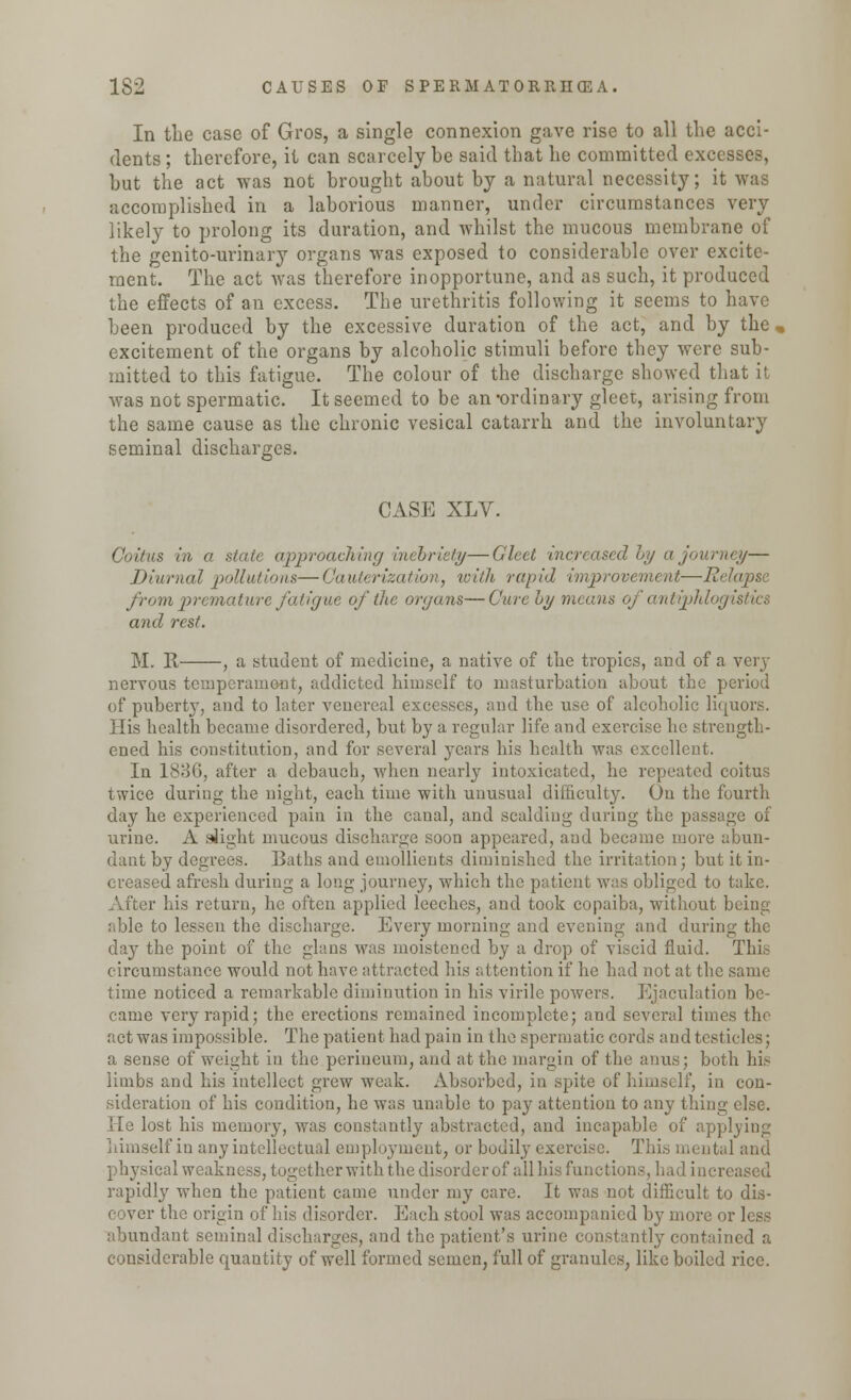 In the case of Gros, a single connexion gave rise to all the acci- dents ; therefore, it can scarcely be said that he committed excesses, but the act was not brought about by a natural necessity; it was accomplished in a laborious manner, under circumstances very likely to prolong its duration, and whilst the mucous membrane of the genito-urinary organs was exposed to considerable over excite- ment. The act was therefore inopportune, and as such, it produced the effects of an excess. The urethritis following it seems to have been produced by the excessive duration of the act, and by the . excitement of the organs by alcoholic stimuli before they were sub- mitted to this fatigue. The colour of the discharge showed that it was not spermatic. It seemed to be an -ordinary gleet, arising from the same cause as the chronic vesical catarrh and the involuntary seminal discharges. CASE XLV. Coitus in a state approaching inebriety—Gleet increased by a journey— Diurnal pollutions—Cauterization, with rapid improvement—Relapse from premature fatigue of the organs—Cure by means of antiphlogistics and rest. M. R , a student of medicine, a native of the tropics, and of a very nervous temperament, addicted himself to masturbation about the period of puberty, and to later venereal excesses, and the use of alcoholic liquors. His health became disordered, but by a regular life and exercise he strength- ened his constitution, and for several years his health was excellent. In 188G, after a debauch, when nearly intoxicated, he repeated coitus twice during the night, each time with unusual difficulty. On the fourth day he experienced pain in the canal, and scalding during the passage of urine. A slight mucous discharge soon appeared, and became more abun- dant by degrees. Baths and emollients diminished the irritation; but it in- creased afresh during a long journey, which the patient was obliged to take. After his return, he often applied leeches, and took copaiba, without being able to lessen the discharge. Every morning and evening and during the day the point of the glans was moistened by a drop of viscid fluid. This circumstance would not have attracted his attention if he had not at the same time noticed a remarkable diminution in his virile powers. Ejaculation be- came very rapid; the erections remained incomplete; and several times the actwas impossible. The patient had pain in the spermatic cords and testicles; a sense of weight in the perineum, and at the margin of the anus; both his limbs and his intellect grew weak. Absorbed, in spite of himself, in con- sideration of his condition, he was unable to pay attention to any thing else. He lost his memory, was constantly abstracted, aud incapable of applying iiimself in any intellectual employment, or bodily exercise. This mental and physical weakness, together with the disorder of all his functions, had increased rapidly when the patient came under my care. It was not difficult to dis- I lie origin of his disorder. Each stool was accompanied by more or less abundant seminal discharges, and the patient's urine constantly contained a lerable quantity of well formed semen, full of granules, like boiled rice.