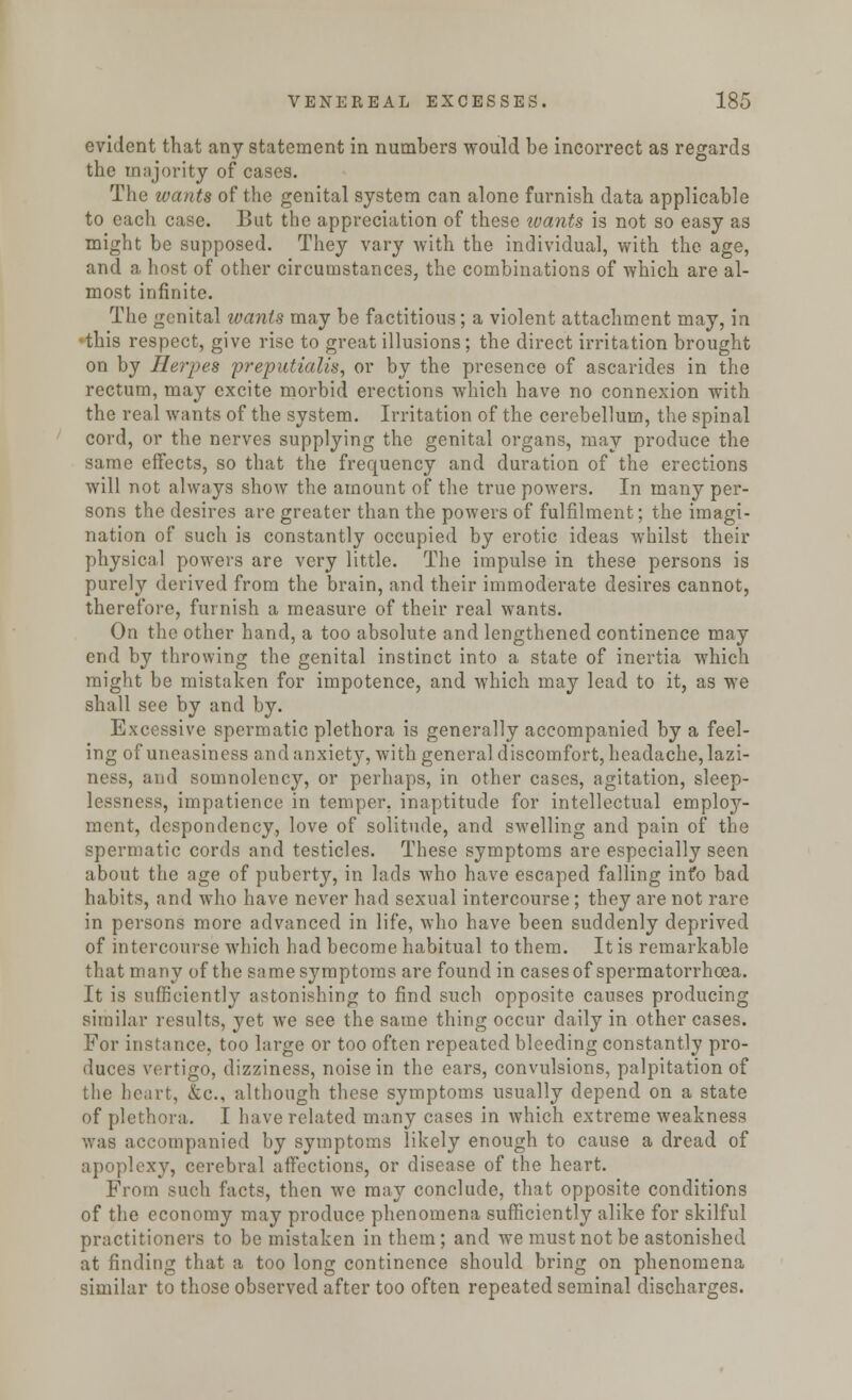 evident that any statement in numbers would be incorrect as regards the majority of cases. The wants of the genital system can alone furnish data applicable to cacli case. But the appreciation of these wants is not so easy as might be supposed. They vary with the individual, with the age, and a host of other circumstances, the combinations of which are al- most infinite. The genital wants may be factitious; a violent attachment may, in this respect, give rise to great illusions; the direct irritation brought on by Herpes preputialis, or by the presence of ascarides in the rectum, may excite morbid erections which have no connexion with the real wants of the system. Irritation of the cerebellum, the spinal cord, or the nerves supplying the genital organs, may produce the same effects, so that the frequency and duration of the erections will not always show the amount of the true powers. In many per- sons the desires are greater than the powers of fulfilment; the imagi- nation of such is constantly occupied by erotic ideas whilst their physical powers are very little. The impulse in these persons is purely derived from the brain, and their immoderate desires cannot, therefore, furnish a measure of their real wants. On the other hand, a too absolute and lengthened continence may end by throwing the genital instinct into a state of inertia which might be mistaken for impotence, and which may lead to it, as we shall see by and by. Excessive spermatic plethora is generally accompanied by a feel- ing of uneasiness and anxiety, with general discomfort, headache, lazi- ness, and somnolency, or perhaps, in other cases, agitation, sleep- lessness, impatience in temper, inaptitude for intellectual employ- ment, despondency, love of solitude, and swelling and pain of the spermatic cords and testicles. These symptoms are especially seen about the age of puberty, in lads who have escaped falling info bad habits, and who have never had sexual intercourse; they are not rare in persons more advanced in life, who have been suddenly deprived of intercourse which had become habitual to them. It is remarkable that many of the same symptoms are found in cases of spermatorrhoea. It is sufficiently astonishing to find such opposite causes producing similar results, yet we see the same thing occur daily in other cases. For instance, too large or too often repeated bleeding constantly pro- duces vertigo, dizziness, noise in the ears, convulsions, palpitation of the heart, fcc, although these symptoms usually depend on a state of plethora. I have related many cases in which extreme weakness was accompanied by symptoms likely enough to cause a dread of apoplexy, cerebral affections, or disease of the heart. From such facts, then we may conclude, that opposite conditions of the economy may produce phenomena sufficiently alike for skilful practitioners to be mistaken in them; and we must not be astonished at finding that a too long continence should bring on phenomena similar to those observed after too often repeated seminal discharges.
