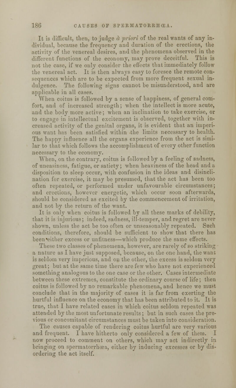 It is difficult, then, to judge & priori of the real wants of any in- dividual, because the frequency and duration of the erections, the activity of the venereal desires, and the phenomena observed in the different functions of the economy, may prove deceitful. This is not the case, if we only consider the effects that immediately follow the venereal act. It is then always easy to foresee the remote con- sequences which are to be expected from more frequent sexual in- dulgence. The following signs cannot be misunderstood, and are applicable in all cases. When coitus is followed by a sense of happiness, of general com- fort, and of increased strength; when the intellect is more acute, and the body more active; when an inclination to take exercise, or to engage in intellectual excitement is observed, together with in- creased activity of the genital organs, it is evident that an imperi- ous want has been satisfied within -the limits necessary to health. The happy influence all the organs experience from the act is simi- lar to that which follows the accomplishment of every other function necessary to the economy. When, on the contrary, coitus is followed by a feeling of sadness, of uneasiness, fatigue, or satiety; when heaviness of the head and a disposition to sleep occur, with confusion in the ideas and disincli- nation for exercise, it may be presumed, that the act has been too often repeated, or performed under unfavourable circumstances; and erections, however energetic, which occur soon afterwards, should be considered as excited by the commencement of irritation, and not by the return of the want. It is only when coitus is followed by all these marks of debility, that it is injurious; indeed, sadness, ill-temper, and regret are never shown, unless the act be too often or unseasonably repeated. Such conditions, therefore, should be sufficient to show that there has been •either excess or unfitness—which produce the same effects. These two classes of phenomena, however, are rarely of so striking a nature as I have just supposed, because, on the one hand, the wane is seldom very imperious, and on the other, the excess is seldom very great; but at the same time there are few who have not experienced something analogous to the one case or the other. Cases intermediate between these extremes, constitute the ordinary course of life; then coitus is followed by no remarkable phenomena, and hence we must conclude that in the majority of cases it is far from exerting the hurtful influence on the economy that has been attributed to it. It is true, that I have related cases in which coitus seldom repeated was attended by the most unfortunate results; but in such cases the pre- vious or concomitant circumstances must be taken into consideration. The causes capable of rendering coitus hurtful are very various and frequent. I have hitherto only considered a few of them. I now proceed to comment on others, which may act indirectly in bringing on spermatorrhoea, either by inducing excesses or by dis- ordering the act itself.