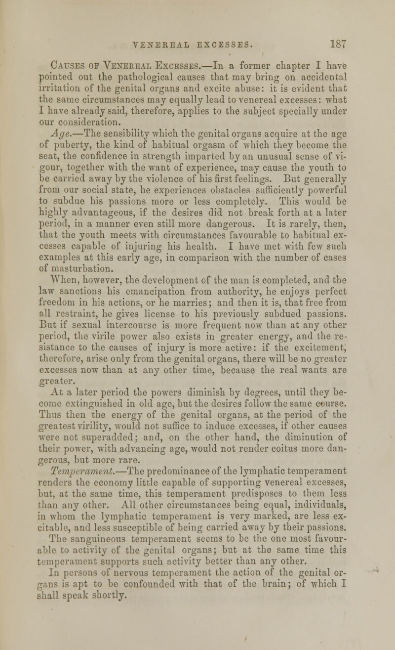 Causes of Venereal Excesses.—In a former chapter I have pointed out the pathological causes that may hring on accidental irritation of the genital organs and excite abuse: it is evident that the same circumstances may equally lead to venereal excesses: what I have already said, therefore, applies to the subject specially under our consideration. Age.—The sensibility which the genital organs acquire at the age of puberty, the kind of habitual orgasm of which they become the seat, the confidence in strength imparted by an unusual sense of vi- gour, together with the want of experience, may cause the youth to be carried away by the violence of his first feelings. But generally from our social state, he experiences obstacles sufficiently powerful to subdue his passions more or less completely. This would be highly advantageous, if the desires did not break forth at a later period, in a manner even still more dangerous. It is rarely, then, that the youth meets with circumstances favourable to habitual ex- cesses capable of injuring his health. I have met with few such examples at this early age, in comparison with the number of cases of masturbation. When, however, the development of the man is completed, and the law sanctions his emancipation from authority, he enjoys perfect freedom in his actions, or he marries; and then it is, that free from all restraint, he gives license to his previously subdued passions. But if sexual intercourse is more frequent now than at any other period, the virile power also exists in greater energy, and the re- sistance to the causes of injury is more active: if the excitement, therefore, arise only from the genital organs, there will be no greater excesses now than at any other time, because the real wants are greater. At a later period the powers diminish by degrees, until they be- come extinguished in old age, but the desires follow the same course. Thus then the energy of the genital organs, at the period of the greatest virility, would not suffice to induce excesses, if other causes were not superadded; and, on the other hand, the diminution of their power, with advancing age, would not render coitus more dan- gerous, but more rare. Temperament.—The predominance of the lymphatic temperament renders the economy little capable of supporting venereal excesses, but, at the same time, this temperament predisposes to them less than any other. All other circumstances being equal, individuals, in whom the lymphatic temperament is very marked, are less ex- citable, and less susceptible of being carried away by their passions. The sanguineous temperament seems to be the one most favour- able to activity of the genital organs; but at the same time this temperament supports such activity better than any other. In persons of nervous temperament the action of the genital or- gans is apt to be confounded with that of the brain; of which I shall speak shortly.