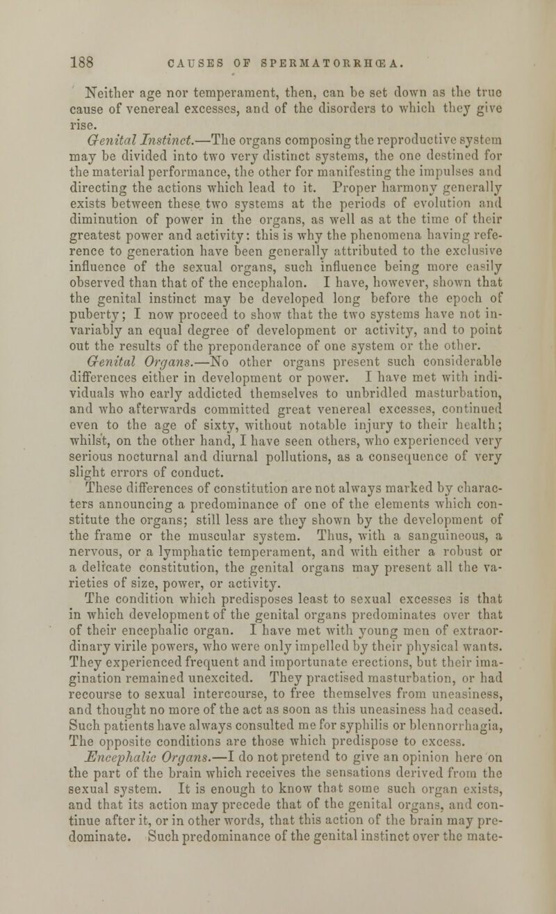Neither age nor temperament, then, can be set down as the true cause of venereal excesses, and of the disorders to which they give rise. Genital Instinct.—The organs composing the reproductive system may be divided into two very distinct systems, the one destined for the material performance, the other for manifesting the impulses and directing the actions which lead to it. Proper harmony generally exists between these two systems at the periods of evolution and diminution of power in the organs, as well as at the time of their greatest power and activity: this is why the phenomena having refe- rence to generation have been generally attributed to the exclusive influence of the sexual organs, such influence being more easily observed than that of the enccphalon. I have, however, shown that the genital instinct may be developed long before the epoch of puberty; I now proceed to show that the two systems have not in- variably an equal degree of development or activity, and to point out the results of the preponderance of one system or the other. Grenital Organs.—No other organs present such considerable differences either in development or power. I have met with indi- viduals who early addicted themselves to unbridled masturbation, and who afterwards committed great venereal excesses, continued even to the age of sixty, without notable injury to their health; whilst, on the other hand, I have seen others, who experienced very serious nocturnal and diurnal pollutions, as a consequence of very slight errors of conduct. These differences of constitution are not always marked by charac- ters announcing a predominance of one of the elements which con- stitute the organs; still less are they shown by the development of the frame or the muscular system. Thus, with a sanguineous, a nervous, or a lymphatic temperament, and with either a robust or a delicate constitution, the genital organs may present all the va- rieties of size, power, or activity. The condition which predisposes least to sexual excesses is that in which development of the genital organs predominates over that of their encephalic organ. I have met with young men of extraor- dinary virile powers, who were only impelled by their physical wants. They experienced frequent and importunate erections, but their ima- gination remained unexcited. They practised masturbation, or had recourse to sexual intercourse, to free themselves from uneasiness, and thought no more of the act as soon as this uneasiness had ceased. Such patients have always consulted me for syphilis or blennorrhagia, The opposite conditions are those which predispose to excess. Encephalic Organs.—I do not pretend to give an opinion here on the part of the brain which receives the sensations derived from the sexual system. It is enough to know that some such organ exists, and that its action may precede that of the genital organs, and con- tinue after it, or in other words, that this action of the brain may pre- dominate. Such predominance of the genital instinct over the mate-
