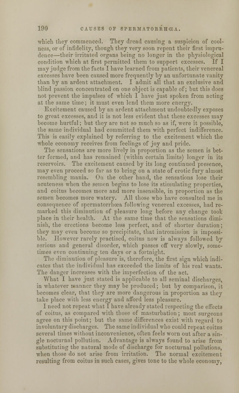 which they commenced. They dread causing a suspicion of cool- ness, or of infidelity, though they very soon repent their first impru- dence—their irritated organs being no longer in the physiological condition which at first permitted them to support excesses. If I may judge from the facts I have learned from patients, their venereal excesses have been caused more frequently by an unfortunate vanity than by an ardent attachment. I admit all that an exclusive and blind passion concentrated on one object is capable of; but this does not prevent the impulses of which I have just spoken from acting at the same time; it must even lend them more energy. Excitement caused by an ardent attachment undoubtedly exposes to great excesses, and it is not less evident that these excesses may become hurtful; but they are not so much so as if, were it possible, the same individual had committed them with perfect indifference. This is easily explained by referring to the excitement which the whole economy receives from feelings of joy and pride. The sensations are more lively in proportion as the semen is bet- ter formed, and has remained (within certain limits) longer in its reservoirs. The excitement caused by its long continued presence, may even proceed so far as to bring on a state of erotic fury almost resembling mania. On the other hand, the sensations lose their acuteness when the semen begins to lose its stimulating properties, and coitus becomes more and more insensible, in proportion as the semen becomes more watery. All those who have consulted me in consequence of spermatorrhoea following venereal excesses, had re- marked this diminution of pleasure long before any change took place in their health. At the same time that the sensations dimi- nish, the erections become less perfect, and of shorter duration; they may even become so precipitate, that intromission is impossi- ble. However rarely practised, coitus now is always followed by serious and general disorder, which passes off very slowly, some- times even continuing ten days or a fortnight. The diminution of pleasure is, therefore, the first sign which indi- cates that the individual has exceeded the limits of his real wants. The danger increases with the imperfection of the act. What I have just stated is applicable to all seminal discharges, in whatever manner they may be produced; but by comparison, it becomes clear, that they are more dangerous in proportion as they take place with less energy and afford less pleasure. I need not repeat what I have already stated respecting the effects of coitus, as compared with those of masturbation; most surgeons agree on this point; but the same differences exist with regard to involuntary discharges. The same individual who could repeat coitus several times without inconvenience, often feels worn out after a sin- gle nocturnal pollution. Advantage is always found to arise from substituting the natural mode of discharge for nocturnal pollutions, when those do not arise from irritation. The normal excitement resulting from coitus in such cases, gives tone to the wrhole economy,
