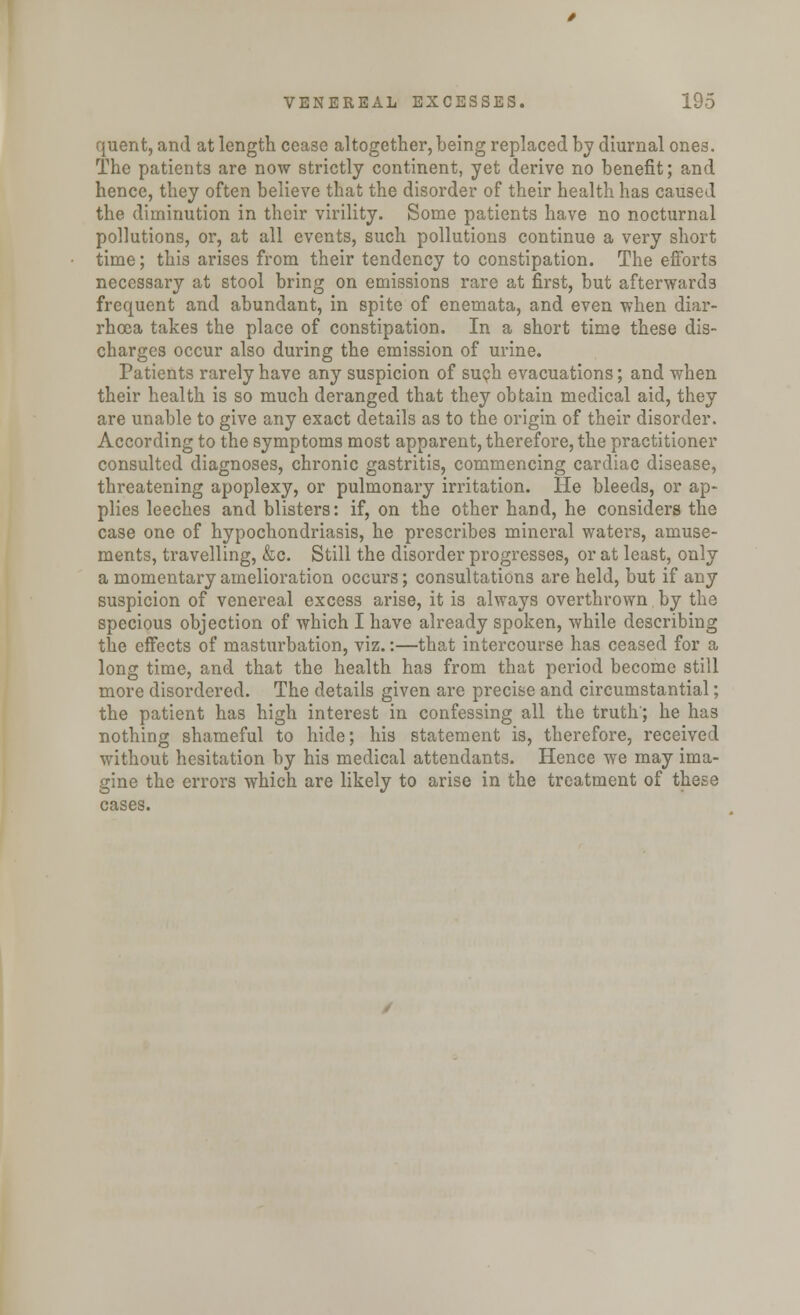 quent, and at length cease altogether, being replaced by diurnal ones. The patients are now strictly continent, yet derive no benefit; and hence, they often believe that the disorder of their health has caused the diminution in their virility. Some patients have no nocturnal pollutions, or, at all events, such pollutions continue a very short time; this arises from their tendency to constipation. The efforts necessary at stool bring on emissions rare at first, but afterwards frequent and abundant, in spite of enemata, and even when diar- rhoea takes the place of constipation. In a short time these dis- charges occur also during the emission of urine. Patients rarely have any suspicion of such evacuations; and when their health is so much deranged that they obtain medical aid, they are unable to give any exact details as to the origin of their disorder. According to the symptoms most apparent, therefore, the practitioner consulted diagnoses, chronic gastritis, commencing cardiac disease, threatening apoplexy, or pulmonary irritation. He bleeds, or ap- plies leeches and blisters: if, on the other hand, he considers the case one of hypochondriasis, he prescribes mineral waters, amuse- ments, travelling, &c. Still the disorder progresses, or at least, only a momentary amelioration occurs; consultations are held, but if any suspicion of venereal excess arise, it is always overthrown by the specious objection of which I have already spoken, while describing the effects of masturbation, viz.:—that intercourse has ceased for a long time, and that the health has from that period become still more disordered. The details given are precise and circumstantial; the patient has high interest in confessing all the truth'; he has nothing shameful to hide; his statement is, therefore, received without hesitation by his medical attendants. Hence we may ima- gine the errors which are likely to arise in the treatment of these cases.
