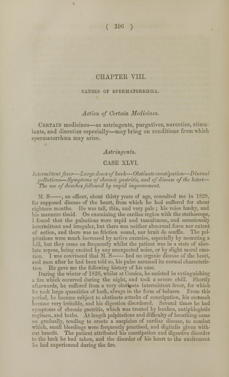 CHAPTER VIII. CAUSES OF SPERMATORRHEA. Action of Certain Medicines. Certain medicines—as astringents, purgatives, narcotics, stimu- lants, and diuretics especially—may bring on conditions from which spermatorrhoea may arise. Astringents. CASE XLVI. Intermittent fever—Large doses of hark—Obstinate constipation—Diurnal pollutions—Symptoms of chronic gastritis, and of disease of the heart— The use of douches followed by rapid improvement. M. S , an officer, about thirty years of age, consulted me in 1828, for supposed disease of the heart, from which he had suffered for about eighteen months. He was tall, thin, and very pale ; his voice husky, and his manners timid. On examining the cardiac region with the stethoscope, I found that the pulsations were rapid and tumultuous, and occasionally intermittent and irregular, but there was neither abnormal force nor extent of action, and there was no friction sound, nor bruit de souffle. The pal- pitations were much increased by active exercise, especially by mounting a hill, but they came on frequently whilst the patient was in a state of abso- lute repose, being excited by any unexpected noise, or by slight moral emo- tion. I was convinced that M. S had no organic disease of the hear!:, and soon after he had been told so, his pulse assumed its normal characteris- tics. He gave me the following history of his case. During the winter of 1826, whilst at Corsica, he assisted in extinguishing a fire which occurred during the night, and took a severe chill. Shortly afterwards, he suffered from a very obstinate intermittent fever, for which he took large quantities of bark, always in the form of boluses. From this period, he became subject to obstinate attacks of constipation, his stomach became very irritable, and his digestion disordered. Several times he had symptoms of chronic gastritis, which was treated by leeches, antiphlogistic regimen, and baths. At length palpitations and difficulty of breathing came on gradually, tending to create a suspicion of cardiac disease, to combat which, small bleedings were frequently practised, and digitalis given with- out benefit. The patient attributed his constipation and digestive disorder to the bark he had taken, and the disorder of his heart to the excitement he had experienced during the fire.