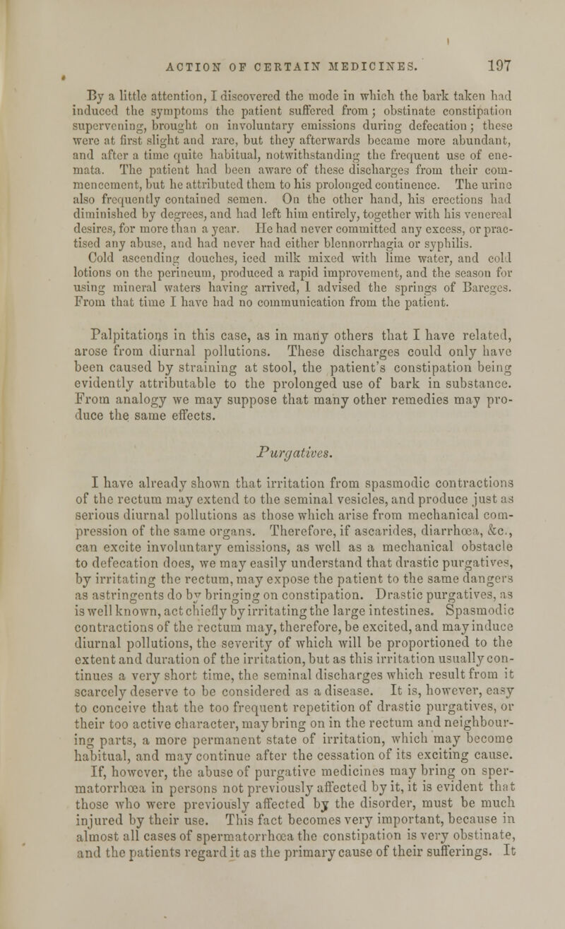 By a little attention, I discovered the mode in which the bark taken had induced the symptoms the patient suffered from; obstinate constipation supervening, brought on involuntary emissions during defecation; these were at first slight and rare, but they afterwards became more abundant, and after a time quite habitual, notwithstanding the frequent use of ene- mata. The patient had been aware of these discharges from their com- mencement, but he attributed them to his prolonged continence. The urine also frequently contained semen. On the other hand, his erections had diminished by degrees, and had left him entirely, together with his venereal desires, for more than a year. He had never committed any excess, or prac- tised any abuse, and had never had either blennorrhagia or syphilis. Cold ascending douches, iced milk mixed with lime water, and cold lotions on the perineum, produced a rapid improvement, and the season for using mineral waters having arrived, 1 advised the springs of Bareges. From that time I have had no communication from the patient. Palpitations in this case, as in many others that I have related, arose from diurnal pollutions. These discharges could only have been caused by straining at stool, the patient's constipation being evidently attributable to the prolonged use of bark in substance. From analogy we may suppose that many other remedies may pro- duce the same effects. Purgatives. I have already shown that irritation from spasmodic contractions of the rectum may extend to the seminal vesicles, and produce just as serious diurnal pollutions as those which arise from mechanical com- pression of the same organs. Therefore, if ascarides, diarrhoea, &c, can excite involuntai*y emissions, as well as a mechanical obstacle to defecation does, we may easily understand that drastic purgatives, by irritating the rectum, may expose the patient to the same dangers as astringents do by bringing on constipation. Drastic purgatives, as is well known, act chiefly by irritating the large intestines. Spasmodic contractions of the rectum may, therefore, be excited, and may induce diurnal pollutions, the severity of which will be proportioned to the extent and duration of the irritation, but as this irritation usually con- tinues a very short time, the seminal discharges which result from it scarcely deserve to be considered as a disease. It is, however, easy to conceive that the too frequent repetition of drastic purgatives, or their too active character, may bring on in the rectum and neighbour- ing parts, a more permanent state of irritation, which may become habitual, and may continue after the cessation of its exciting cause. If, however, the abuse of purgative medicines may bring on sper- matorrhoea in persons not previously affected by it, it is evident that those who were previously affected by the disorder, must be much injured by their use. This fact becomes very important, because in almost all cases of spermatorrhoea the constipation is very obstinate, and the patients regard it as the primary cause of their sufferings. It