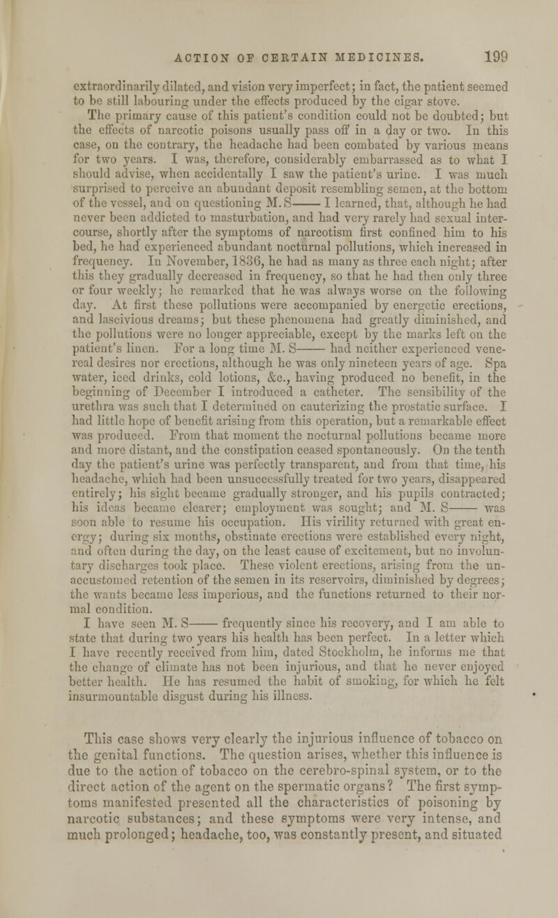 extraordinarily dilated, and vision very imperfect; in fact, the patient seemed to be still labouring under the effects produced by the cigar stove. The primary cause of this patient's condition could not be doubted; but the effects of narcotic poisons usually pass off in a day or two. In this case, on the contrary, the headache had been combated by various means for two years. I was, therefore, considerably embarrassed as to what I should advise, when accidentally I saw the patient's urine. I was much surprised to perceive an abundant deposit resembling semen, at the bottom of the vessel, and on questioning M.S I learned, that, although he had never been addicted to masturbation, and had very rarely had sexual inter- course, shortly after the symptoms of narcotism first confined him to his bed, ho had experienced abundant nocturnal pollutions, which increased in frequency. In November, 1836, he had as many as three each night; after this they gradually decreased in frequency, so that he had then only three or four weekly; he remarked that he was always worse on the following day. At first these pollutions were accompanied by energetic erections, and lascivious dreams; but these phenomena had greatly diminished, and the pollutions were no longer appreciable, except by the marks left on the patient's linen. For a long time M. S had neither experienced vene- real desires nor erections, although he was only nineteen years of age. Spa water, iced drinks, cold lotions, &c, having produced no benefit, in the beginning of December I introduced a catheter. The sensibility of the urethra was such that I determined on cauterizing the prostatic surface. I had little hope of benefit arising from this operation, but a remarkable effect was produced. From that moment the nocturnal pollutions became more and more distant, and the constipation ceased spontaneously. On the tenth day the patient's urine was perfectly transparent, and from that time, his headache, which had been unsuccessfully treated for two years, disappeared entirely; his sight became gradually stronger, and his pupils contracted; his ideas became clearer; employment was sought; and M. S was soon able to resume his occupation. His virility returned with great en- ergy; during six months, obstinate erections were established every night, and often during the day, on the least cause of excitement, but no involun- tary discharges took place. These violent erections, arising from the un- accustomed retention of the semen in its reservoirs, diminished by degrees; the wants became less imperious, and the functions returned to their nor- mal condition. I have seen M. S frequently since his recovery, and I am able to state that during two years his health has been perfect. In a letter which I have recently received from him, dated Stockholm, he informs me that the change of climate has not been injurious, and that he never enjoyed better health. He has resumed the habit of smoking, for which he felt insurmountable disgust during his illness. This case shows very clearly the injurious influence of tobacco on the genital functions. The question arises, whether this influence is due to the action of tobacco on the cerebro-spinal system, or to the direct action of the agent on the spermatic organs? The first symp- toms manifested presented all the characteristics of poisoning by narcotic substances; and these symptoms were very intense, and much prolonged; headache, too, was constantly present, and situated
