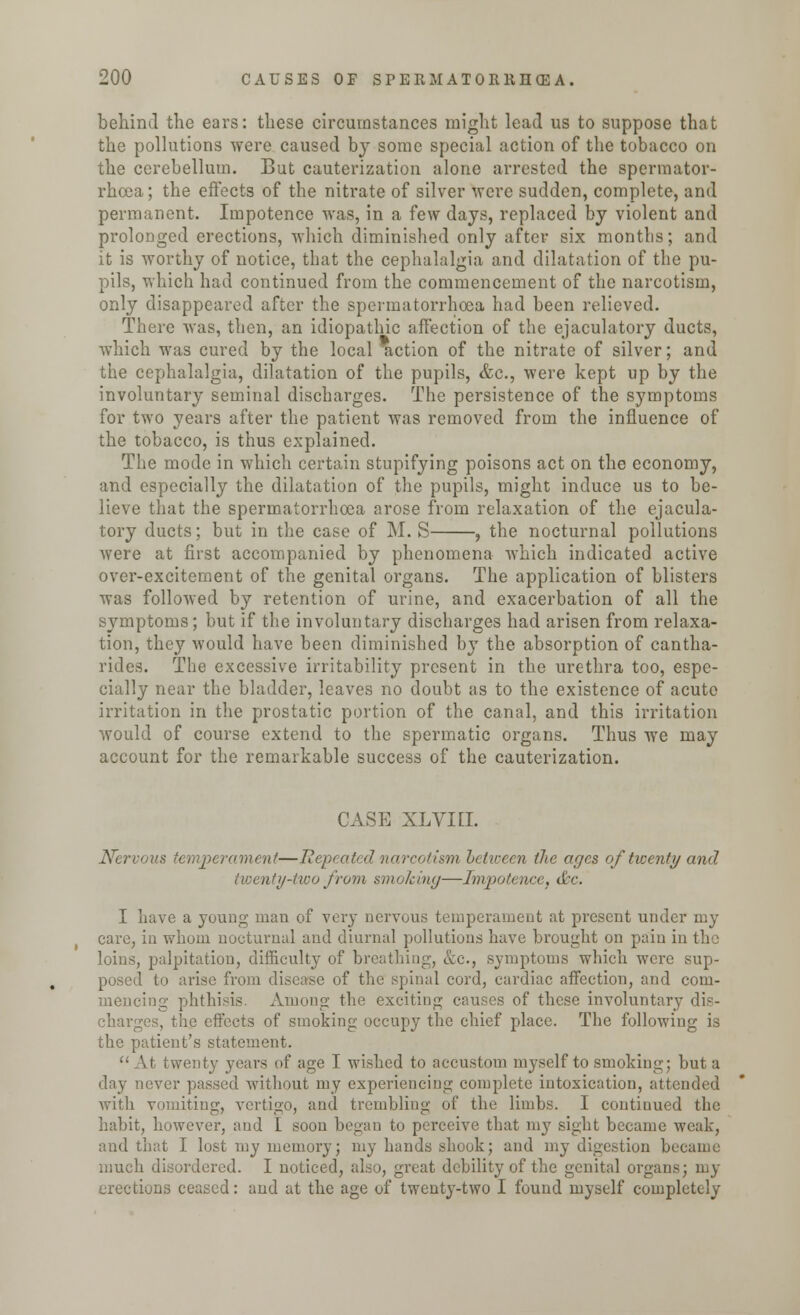 behind the ears: these circumstances might lead us to suppose that the pollutions were caused by some special action of the tobacco on the cerebellum. But cauterization alone arrested the spermator- rhoea; the effects of the nitrate of silver were sudden, complete, and permanent. Impotence was, in a few days, replaced by violent and prolonged erections, which diminished only after six months; and it is worthy of notice, that the cephalalgia and dilatation of the pu- pils, which had continued from the commencement of the narcotism, only disappeared after the spermatorrhoea had been relieved. There was, then, an idiopathic affection of the ejaculatory ducts, which was cured by the local Action of the nitrate of silver; and the cephalalgia, dilatation of the pupils, &c, were kept up by the involuntary seminal discharges. The persistence of the symptoms for two years after the patient was removed from the influence of the tobacco, is thus explained. The mode in which certain stupifying poisons act on the economy, and especially the dilatation of the pupils, might induce us to be- lieve that the spermatorrhoea arose from relaxation of the ejacula- tory ducts; but in the case of M. S , the nocturnal pollutions were at first accompanied by phenomena which indicated active over-excitement of the genital organs. The application of blisters was followed by retention of urine, and exacerbation of all the symptoms; but if the involuntary discharges had arisen from relaxa- tion, they would have been diminished by the absorption of cantha- rides. The excessive irritability present in the urethra too, espe- cially near the bladder, leaves no doubt as to the existence of acute irritation in the prostatic portion of the canal, and this irritation would of course extend to the spermatic organs. Thus we may account for the remarkable success of the cauterization. CASE XLVIEL Nervous temperament—Repeated narcotism between the ages of twenty and twenty-two from smoking—Impotence, &c. I Lave a young man of very nervous temperament at present under my care, in whom nocturnal and diurnal pollutions have brought on pain in the loins, palpitation, difficulty of breathing, &c, symptoms which were sup- posed to arise from disease of the spinal cord, cardiac affection, and com- mencing phthisis. Among the exciting causes of these involuntary dis- he effects of smoking occupy the chief place. The following is the patient's statement. At twenty years of age I wished to accustom myself to smoking; but a day never passed without my experiencing complete intoxication, attended with vomiting, vertigo, and trembling of the limbs. I continued the habit, however, and I soon began to perceive that my sight became weak, and that I lost my memory; my hands shook; and my digestion became much disordered. I noticed, also, great debility of the genital organs; my erections ceased: and at the age of twenty-two I found myself completely