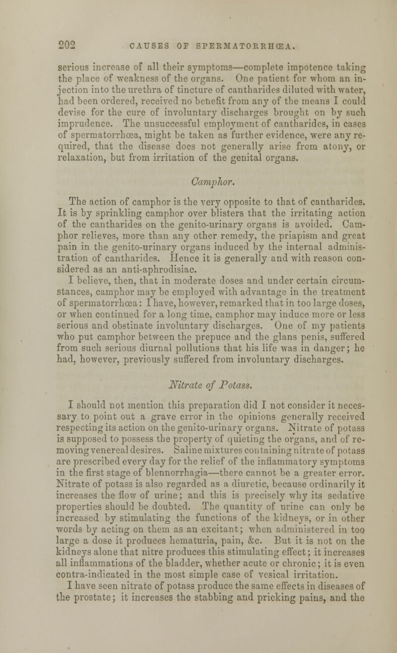 serious increase of all their symptoms—complete impotence taking the place of weakness of the organs. One patient for whom an in- jection into the urethra of tincture of cantharides diluted with water, had been ordered, received no benefit from any of the means I could devise for the cure of involuntary discharges brought on by such imprudence. The unsuccessful employment of cantharides, in cases of spermatorrhoea, might be taken as further evidence, were any re- quired, that the disease does not generally arise from atony, or relaxation, but from irritation of the genital organs. Camphor. The action of camphor is the very opposite to that of cantharides. It is by sprinkling camphor over blisters that the irritating action of the cantharides on the genito-urinary organs is avoided. Cam- phor relieves, more than any other remedy, the priapism and great pain in the genito-urinary organs induced by the internal adminis- tration of cantharides. Hence it is generally and with reason con- sidered as an anti-aphrodisiac. I believe, then, that in moderate doses and under certain circum- stances, camphor may be employed with advantage in the treatment of spermatorrhoea: I have, however, remarked that in too large doses, or when continued for a long time, camphor may induce more or less serious and obstinate involuntary discharges. One of my patients who put camphor between the prepuce and the glans penis, suffered from such serious diurnal pollutions that his life was in danger; he had, however, previously suffered from involuntary discharges. Nitrate of Potass. I should not mention this preparation did I not consider it neces- sary to point out a grave error in the opinions generally received respecting its action on the genito-urinary organs. Nitrate of potass is supposed to possess the property of quieting the organs, and of re- moving venereal desires. Saline mixtures con taining nitrate of potass are prescribed every day for the relief of the inflammatory symptoms in the first stage of blennorrhagia—there cannot be a greater error. Nitrate of potass is also regarded as a diuretic, because ordinarily it increases the flow of urine; and this is precisely why its sedative properties should be doubted. The quantity of urine can only be increased by stimulating the functions of the kidneys, or in other words by acting on them as an excitant; when administered in too large a dose it produces hematuria, pain, &c. But it is not on the kidneys alone that nitre produces this stimulating effect; it increases all inflammations of the bladder, whether acute or chronic; it is even contra-indicated in the most simple case of vesical irritation. I have seen nitrate of potass produce the same effects in diseases of the prostate; it increases the stabbing and pricking pains, and the