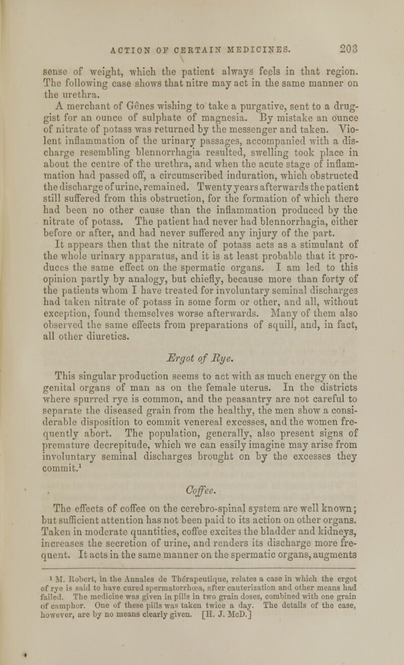 sense of weight, -which the patient always feels in that region. The following case shows that nitre may act in the same manner on the urethra. A merchant of Genes wishing to take a purgative, sent to a drug- gist for an ounce of sulphate of magnesia. By mistake an ounce of nitrate of potass was returned by the messenger and taken. Vio- lent inflammation of the urinary passages, accompanied with a dis- charge resembling blennorrhagia resulted, swelling took place in about the centre of the urethra, and when the acute stage of inflam- mation had passed off, a circumscribed induration, which obstructed the discharge of urine, remained. Twenty years afterwards the patient still suffered from this obstruction, for the formation of which there had been no other cause than the inflammation produced by the nitrate of potass. The patient had never had blennorrhagia, either before or after, and had never suffered any injury of the part. It appears then that the nitrate of potass acts as a stimulant of the whole urinary apparatus, and it is at least probable that it pro- duces the same effect on the spermatic organs. I am led to this opinion partly by analogy, but chiefly, because more than forty of the patients whom I have treated for involuntary seminal discharges had taken nitrate of potass in some form or other, and all, without exception, found themselves worse afterwards. Many of them also observed the same effects from preparations of squill, and, in fact, all other diuretics. Ergot of Rye. This singular production seems to act with as much energy on the genital organs of man as on the female uterus. In the districts where spurred rye is common, and the peasantry are not careful to separate the diseased grain from the healthy, the men show a consi- derable disposition to commit venereal excesses, and the women fre- quently abort. The population, generally, also present signs of premature decrepitude, which we can easily imagine may arise from involuntary seminal discharges brought on by the excesses they commit.1 Coffee. The effects of coffee on the cerebro-spinal system are well known; but sufficient attention has not been paid to its action on other organs. Taken in moderate quantities, coffee excites the bladder and kidneys, increases the secretion of urine, and renders its discharge more fre- quent. It acts in the same manner on the spermatic organs, augments 1 M. Robert, in the Annales de Th6rapeutique, relates a case in -which the ergot of rye is said to have cured spermatorrhoea, after cauterization and other means had failed. The medicine was given in pills in two grain doses, combined with one grain of camphor. One of these pills was taken twice a day. The details of the case, however, are by no means clearly given. [H. J. McD.]