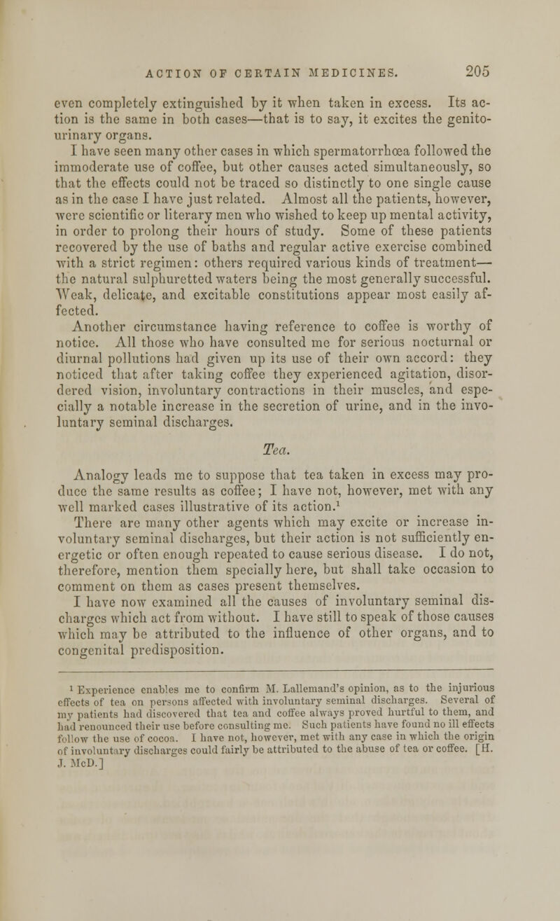 even completely extinguished by it when taken in excess. Its ac- tion is the same in both cases—that is to say, it excites the genito- urinary organs. I have seen many other cases in which spermatorrhoea followed the immoderate use of coffee, but other causes acted simultaneously, so that the effects could not be traced so distinctly to one single cause as in the case I have just related. Almost all the patients, however, were scientific or literary men who wished to keep up mental activity, in order to prolong their hours of study. Some of these patients recovered by the use of baths and regular active exercise combined with a strict regimen: others required various kinds of treatment— the natural sulphuretted waters being the most generally successful. Weak, delicate, and excitable constitutions appear most easily af- fected. Another circumstance having reference to coffee is worthy of notice. All those who have consulted me for serious nocturnal or diurnal pollutions had given up its use of their own accord: they noticed that after taking coffee they experienced agitation, disor- dered vision, involuntary contractions in their muscles, and espe- cially a notable increase in the secretion of urine, and in the invo- luntary seminal discharges. Tea. Analogy leads me to suppose that tea taken in excess may pro- duce the same results as coffee; I have not, however, met with any well marked cases illustrative of its action.1 There are many other agents which may excite or increase in- voluntary seminal discharges, but their action is not sufficiently en- ergetic or often enough repeated to cause serious disease. I do not, therefore, mention them specially here, but shall take occasion to comment on them as cases present themselves. I have now examined all the causes of involuntary seminal dis- charges which act from without. I have still to speak of those causes which may be attributed to the influence of other organs, and to congenital predisposition. 1 Experience enables mc to confirm M. Lallemand's opinion, as to the injurious effects of tea on persons affected with involuntary seminal discharges. Several of my patients had discovered that tea and coffee always proved hurtful to them, and had renounced their use before consulting me. Such patients have found no ill effects follow the use of cocoa, I have not, however, met with any case in which the origin of involuntary discharges could fairly be attributed to the abuse of tea or coffee. [H. J. McD.]