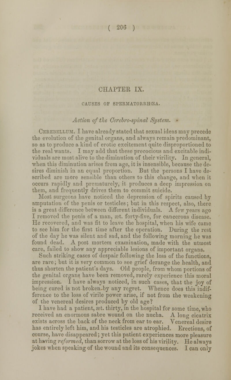 CHAPTER IX. CAUSES OF SPERMATORRHEA. Action of the Cerebrospinal System. • Cerebellum. I have already stated that sexual ideas may precede the evolution of the genital organs, and always remain predominant, so as to produce a kind of erotic excitement quite disproportioned to the real wants. I may add that these precocious and excitable indi- viduals are most alive to the diminution of their virility. In general, when this diminution arises from age, it is insensible, because the de- sires diminish in an equal proportion. But the persons I have de- scribed are more sensible than others to this change, and when it occurs rapidly and prematurely, it produces a deep impression on them, and frequently drives them to commit suicide. Most surgeons have noticed the depression of spirits caused by amputation of the penis or testicles; but in this respect, also, there is a great difference between different individuals. A few years ago I removed the penis of a man, set. forty-five, for cancerous disease. He recovered, and was fit to leave the hospital, when his wife came to see him for the first time after the operation. During the rest of the day he was silent and sad, and the following morning he was found dead. A post mortem examination, made with the utmost care, failed to show any appreciable lesions of important organs. Such striking cases of despair following the loss of the functions, are rare; but it is very common to see grief derange the health, and thus shorten the patient's days. Old people, from whom portions of the genital organs have been removed, rarely experience this moral impression. I have always noticed, in such cases, that the joy of being cured is not broken-by any regret. Whence does this indif- ference to the loss of virile power arise, if not from the weakening of the venereal desires produced by old age? I have had a patient, set. thirty, in the hospital for some time, who received an enormous sabre wound on the nucha. A long cicatrix exists across the back of the neck from ear to ear. Venereal desire has entirely left him, and his testicles are atrophied. Erections, of course, have disappeared; yet this patient experiences more pleasure at having reformed, than sorrow at the loss of his virility. He always jokes when speaking of the wound and its consequences. I can only