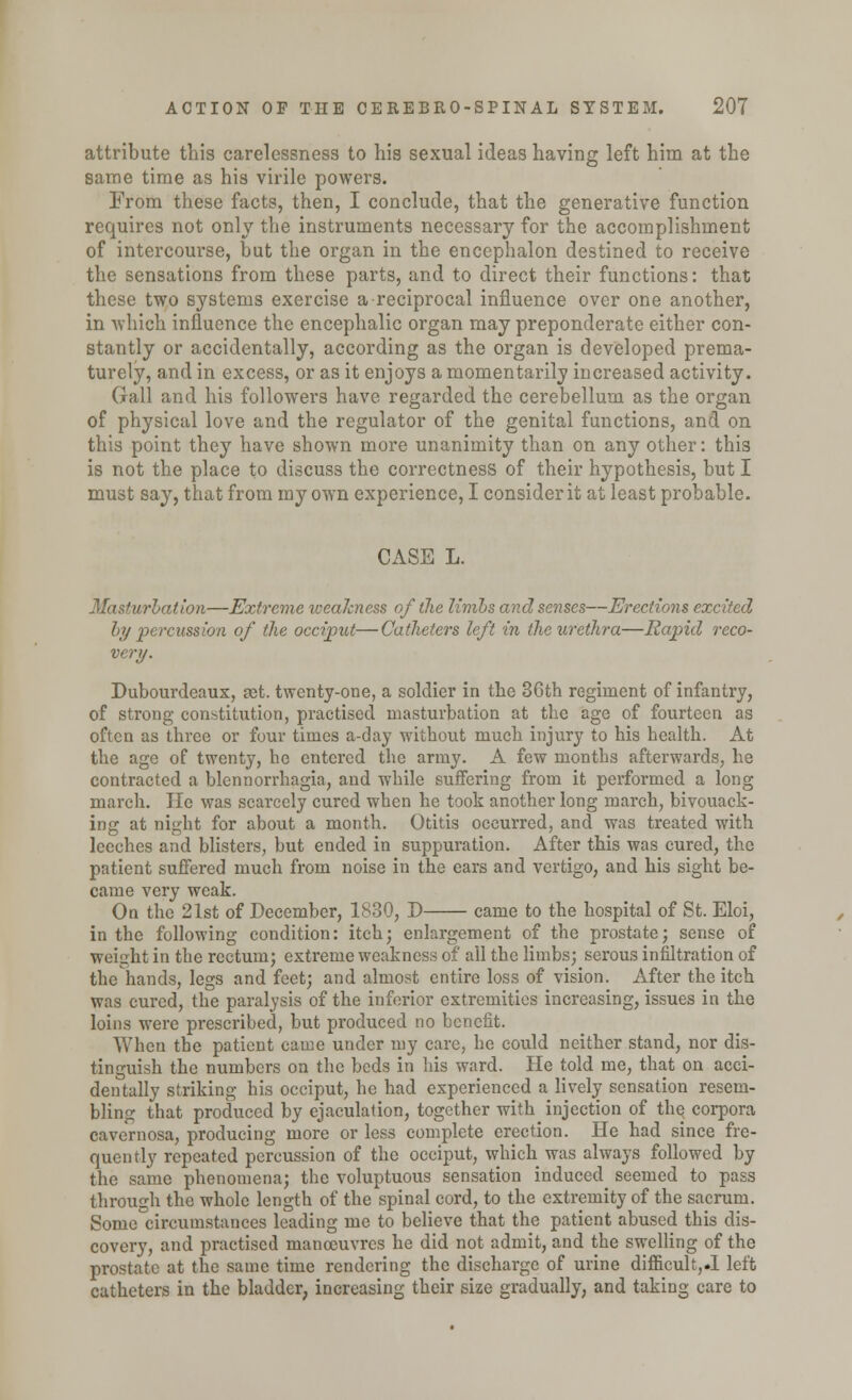 attribute this carelessness to his sexual ideas having left him at the same time as his virile powers. From these facts, then, I conclude, that the generative function requires not only the instruments necessary for the accomplishment of intercourse, but the organ in the encephalon destined to receive the sensations from these parts, and to direct their functions: that these two systems exercise a reciprocal influence over one another, in which influence the encephalic organ may preponderate either con- stantly or accidentally, according as the organ is developed prema- turely, and in excess, or as it enjoys a momentarily increased activity. Gall and his followers have regarded the cerebellum as the organ of physical love and the regulator of the genital functions, and on this point they have shown more unanimity than on any other: this is not the place to discuss the correctness of their hypothesis, but I must say, that from my own experience, I consider it at least probable. CASE L. Masturbation—Extreme weakness of the limbs and senses—Erections excited In/ percussion of the occiput—Catheters left in the urethra—Rapid reco- very. Dubourdeaux, a;t. twenty-one, a soldier in the 3Gth regiment of infantry, of strong constitution, practised masturbation at the age of fourteen as often as three or four times a-day without much injury to his health. At the age of twenty, he entered the army. A few months afterwards, he contracted a blennorrhagia, and while suffering from it performed a long march. lie was scarcely cured when he took another long march, bivouack- ing at night for about a month. Otitis occurred, and was treated with leeches and blisters, but ended in suppuration. After this was cured, the patient suffered much from noise in the ears and vertigo, and his sight be- came very weak. On the 21st of December, 1830, D came to the hospital of St. Eloi, in the following condition: itch; enlargement of the prostate; sense of weight in the rectum; extreme weakness of all the limbs; serous infiltration of the hands, legs and feet; and almost entire loss of vision. After the itch was cured, the paralysis of the inferior extremities increasing, issues in the loins were prescribed, but produced no benefit. When the patient came under my care, he could neither stand, nor dis- tinguish the numbers on the beds in his ward. He told me, that on acci- dentally striking his occiput, he had experienced a lively sensation resem- bling that produced by ejaculation, together with injection of the corpora cavernosa, producing more or less complete erection. He had since fre- quently repeated percussion of the occiput, which was always followed by the same phenomena; the voluptuous sensation induced seemed to pass through the whole length of the spinal cord, to the extremity of the sacrum. Some circumstances leading me to believe that the patient abused this dis- covery, and practised manoeuvres he did not admit, and the swelling of the prostate at the same time rendering the discharge of urine difficult,.! left catheters in the bladder, increasing their size gradually, and taking care to