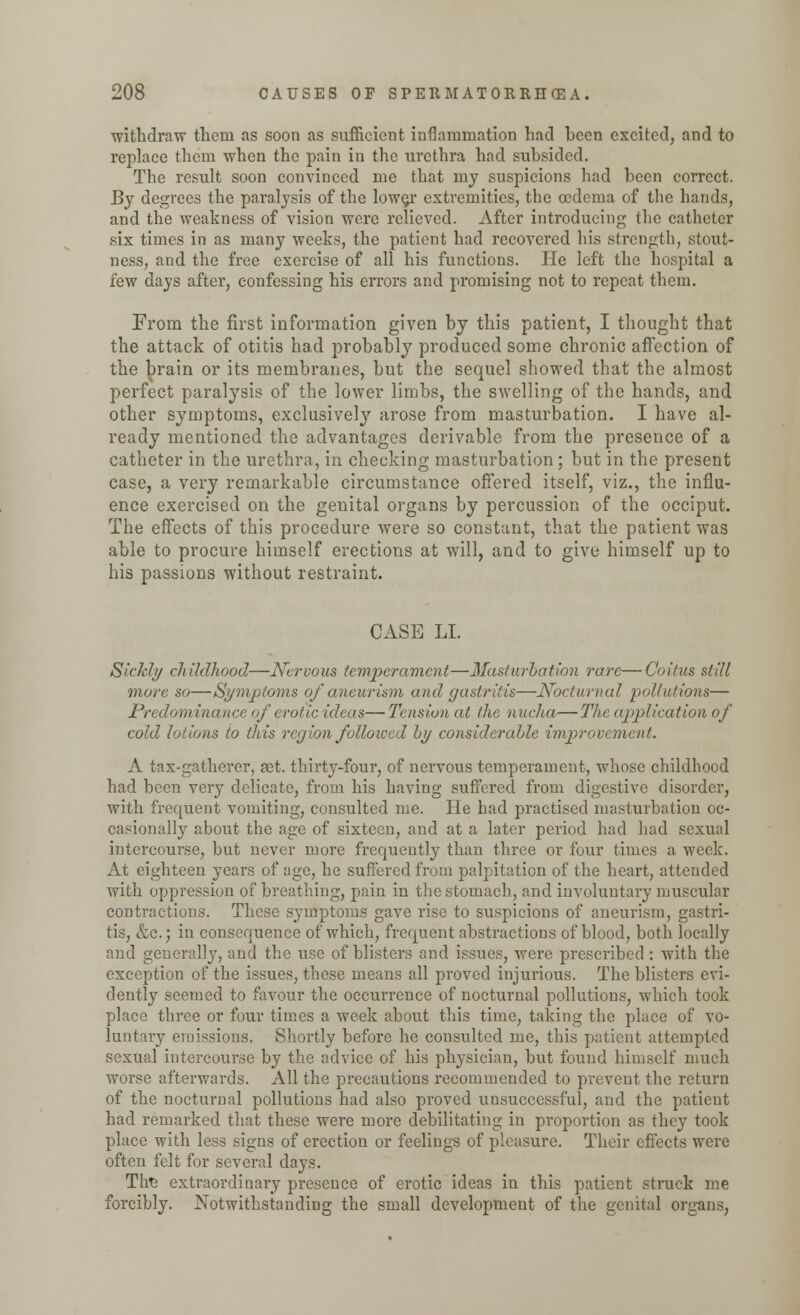 ■withdraw them as soon as sufficient inflammation had been excited, and to replace them when the pain in the urethra had subsided. The result soon convinced me that my suspicions had been correct. By degrees the paralysis of the low§r extremities, the oedema of the hands, and the weakness of vision were relieved. After introducing the catheter six times in as many weeks, the patient had recovered his strength, stout- ness, and the free exercise of all his functions. He left the hospital a few days after, confessing his errors and promising not to repeat them. From the first information given by this patient, I thought that the attack of otitis had probably produced some chronic affection of the brain or its membranes, but the sequel showed that the almost perfect paralysis of the lower limbs, the swelling of the hands, and other symptoms, exclusively arose from masturbation. I have al- ready mentioned the advantages derivable from the presence of a catheter in the urethra, in checking masturbation; but in the present case, a very remarkable circumstance offered itself, viz., the influ- ence exercised on the genital organs by percussion of the occiput. The effects of this procedure were so constant, that the patient was able to procure himself erections at will, and to give himself up to his passions without restraint. CASE LI. Sickly childhood—Nervous temperament—Masturbation rare—Coitus still more so—Symptoms of aneurism and gastritis—Nocturnal pollutions— Predominance of erotic ideas—Tension at the nucha—The application of cold lotions to this region followed by considerable improvement. A tax-gatherer, net. thirty-four, of nervous temperament, whose childhood had been very delicate, from his having suffered from digestive disorder, with frequent vomiting, consulted me. He had practised masturbation oc- casionally about the age of sixteen, and at a later period had had sexual intercourse, but never more frequently than three or four times a week. At eighteen years of age, he suffered from palpitation of the heart, attended with oppression of breathing, pain in the stomach, and involuntary muscular contractions. These symptoms gave rise to suspicions of aneurism, gastri- tis, &c.) in consequence of which, frequent abstractions of blood, both locally and generally, and the use of blisters and issues, were prescribed : with the exception of the issues, these means all proved injurious. The blisters evi- dently seemed to favour the occurrence of nocturnal pollutions, which took place three or four times a week about this time, taking the place of vo- luntary emissions. Shortly before he consulted me, this patient attempted sexual intercourse by the advice of his physician, but found himself much worse afterwards. All the precautions recommended to prevent the return of the nocturnal pollutions had also proved unsuccessful, and the patient had remarked that these were more debilitating in proportion as they took place with less signs of erection or feelings of pleasure. Their effects were often felt for several days. Tire extraordinary presence of erotic ideas in this patient struck me forcibly. Notwithstanding the small development of the genital organs,