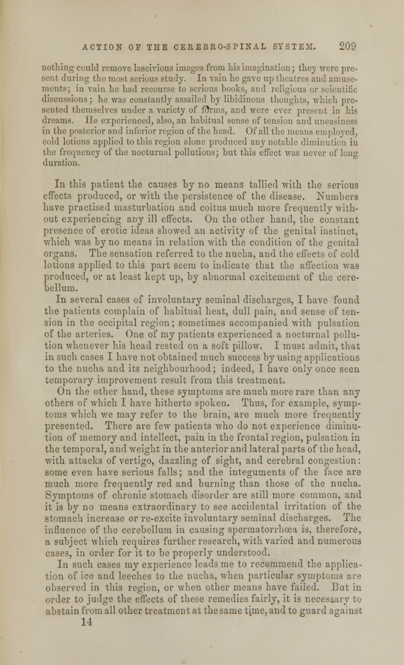 nothing could remove lascivious images from Lis imagination; they were pre- sent during the most serious study. In vain he gave up theatres and amuse- ments; in vain he had recourse to serious books, and religious or scientific discussions; he was constantly assailed by libidinous thoughts, which pre- sented themselves under a variety of foVins, and were ever present in his dreams. He experienced, also, an habitual sense of tension and uneasiness in the posterior and inferior region of the head. Of all the means employed, cold lotions applied to this region alone produced any notable diminution in the frequency of the nocturnal pollutions; but this effect was never of long duration. In this patient the causes by no means tallied with the serious effects produced, or with the persistence of the disease. Numbers have practised masturbation and coitus much more frequently with- out experiencing any ill effects. On the other hand, the constant presence of erotic ideas showed an activity of the genital instinct, which was by no means in relation with the condition of the genital organs. The sensation referred to the nucha, and the effects of cold lotions applied to this part seem to indicate that the affection was produced, or at least kept up, by abnormal excitement of the cere- bellum. In several cases of involuntary seminal discharges, I have found the patients complain of habitual heat, dull pain, and sense of ten- sion in the occipital region; sometimes accompanied with pulsation of the arteries. One of my patients experienced a nocturnal pollu- tion whenever his head rested on a soft pillow. I must admit, that in such cases I have not obtained much success by using applications to the nucha and its neighbourhood; indeed, I have only once seen temporary improvement result from this treatment. On the other hand, these symptoms are much more rare than any others of which I have hitherto spoken. Thus, for example, symp- toms which we may refer to the brain, are much more frequently presented. There are few patients who do not experience diminu- tion of memory and intellect, pain in the frontal region, pulsation in the temporal, and weight in the anterior and lateral parts of the head, with attacks of vertigo, dazzling of sight, and cerebral congestion: some even have serious falls; and the integuments of the face are much more frequently red and burning than those of the nucha. Symptoms of chronic stomach disorder are still more common, and it is by no means extraordinary to see accidental irritation of the stomach increase or re-excite involuntary seminal discharges. The influence of the cerebellum in causing spermatorrhoea is, therefore, a subject which requires further research, with varied and numerous cases, in order for it to be properly understood. In such cases my experience leads me to recommend the applica- tion of ice and leeches to the nucha, when particular symptoms are observed in this region, or when other means have failed. But in order to judge the effects of these remedies fairly, it is necessary to abstain from all other treatmen t at the same time, and to guard against 14