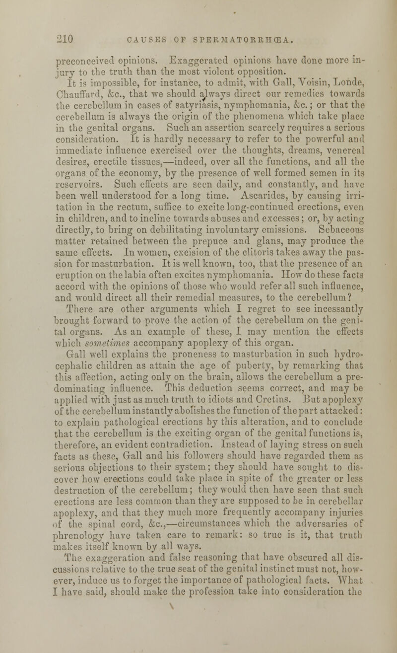 preconceived opinions. Exaggerated opinions have done more in- jury to the truth than the most violent opposition. It is impossible, for instance, to admit, with Gall, Voisin, Londe, Chauffard, &c, that we should always direct our remedies towards the cerebellum in cases of satyriasis, nymphomania, &c.; or that the cerebellum is always the origin of the phenomena which take place in the genital organs. Such an assertion scarcely requires a serious consideration. It is hardly necessary to refer to the powerful and immediate influence exercised over the thoughts, dreams, venereal desires, erectile tissues,—indeed, over all the functions, and all the organs of the economy, by the presence of well formed semen in its reservoirs. Such effects are seen daily, and constantly, and have been well understood for a long time. Ascaridcs, by causing irri- tation in the rectum, suffice to excite long-continued erections, even in children, and to incline towards abuses and excesses; or, by acting directly, to bring on debilitating involuntary emissions. Sebaceous matter retained between the prepuce and glans, may produce the same effects. In women, excision of the clitoris takes away the pas- sion for masturbation. It is well known, too, that the presence of an eruption on the labia often excites nymphomania. How do these facts accord with the opinions of those who would refer all such influence, and would direct all their remedial measures, to the cerebellum? There are other arguments which I regret to see incessantly brought forward to prove the action of the cerebellum on the geni- tal organs. As an example of these, I may mention the effects which sometimes accompany apoplexy of this organ. Gall well explains the proneness to masturbation in such hydro- cephalic children as attain the age of puberty, by remarking that this affection, acting only on the brain, allows the cerebellum a pre- dominating influence. This deduction seems correct, and may be applied with just as much truth to idiots and Cretins. But apoplexy of the cerebellum instantly abolishes the function of the part attacked: to explain pathological erections by this alteration, and to conclude that the cerebellum is the exciting organ of the genital functions is, therefore, an evident contradiction. Instead of laying stress on such facts as these, Gall and his followers should have regarded them as serious objections to their system; they should have sought to dis- cover how erections could take place in spite of the greater or less destruction of the cerebellum; they would then have seen that such erections are less common than they are supposed to be in cerebellar apoplexy, and that they much more frequently accompany injuries of the spinal cord, &c,—circumstances which the adversaries of phrenology have taken care to remark: so true is it, that truth makes itself known by all ways. The exaggeration and false reasoning that have obscured all dis- cussions relative to the true seat of the genital instinct must not, how- ever, induce us to forget the importance of pathological facts. What I have said, should make the profession take into consideration the