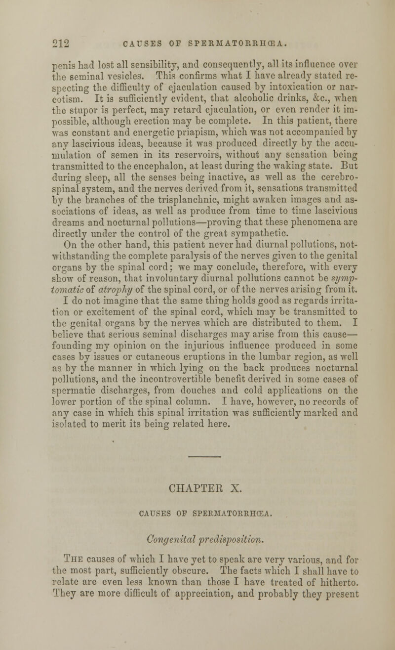 penis had lost all sensibility, and consequently, all its influence over the seminal vesicles. This confirms what I have already stated re- specting the difficulty of ejaculation caused by intoxication or nar- cotism. It is sufficiently evident, that alcoholic drinks, &c, when the stupor is perfect, may retard ejaculation, or even render it im- possible, although erection may be complete. In this patient, there •was constant and energetic priapism, which was not accompanied by any lascivious ideas, because it was produced directly by the accu- mulation of semen in its reservoirs, without any sensation being transmitted to the encephalon, at least during the waking state. But during sleep, all the senses being inactive, as well as the cerebro- spinal system, and the nerves derived from it, sensations transmitted by the branches of the trisplanchnic, might awaken images and as- sociations of ideas, as well as produce from time to time lascivious dreams and nocturnal pollutions—proving that these phenomena are directly under the control of the great sympathetic. On the other hand, this patient never had diurnal pollutions, not- withstanding the complete paralysis of the nerves given to the genital organs by the spinal cord: we may conclude, therefore, with every show of reason, that involuntary diurnal pollutions cannot be symp- tomatic of atrophy of the spinal cord, or of the nerves arising from it. I do not imagine that the same thing holds good as regards irrita- tion or excitement of the spinal cord, which may be transmitted to the genital organs by the nerves which are distributed to them. I believe that serious seminal discharges may arise from this cause— founding my opinion on the injurious influence produced in some cases by issues or cutaneous eruptions in the lumbar region, as well as by the manner in which lying on the back produces nocturnal pollutions, and the incontrovertible benefit derived in some cases of spermatic discharges, from douches and cold applications on the lower portion of the spinal column. I have, however, no records of any case in which this spinal irritation was sufficiently marked and isolated to merit its being related here. CHAPTER X. CAUSES OF SPERMATORRHEA. Congenital predisposition. The causes of which I have yet to speak are very various, and for the most part, sufficiently obscure. The facts which I shall have to relate are even less known than those I have treated of hitherto. They are more difficult of appreciation, and probably they present