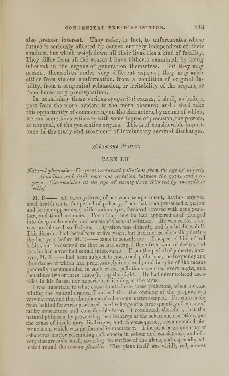 also greater interest. They refer, in fact, to unfortunates whose future is seriously affected by causes entirely independent of their conduct, but which weigh down all their lives like a kind of fatality. They differ from all the causes I have hitherto examined, by being inherent in the organs of generation themselves. But they may present themselves under very different aspects; they may arise either from vicious conformation, from a condition of original de- bility, from a congenital relaxation, or irritability of the organs, or from hereditary predisposition. In examining these various congenital causes, I shall, as before, pass from the more evident to the more obscure; and I shall take this opportunity of commenting on the characters, by means of which, we can sometimes estimate, with some degree of precision, the powers, so unequal, of the generative organs. This is of considerable import- ance in the study and treatment of involuntary seminal discharges. Sebaceous Blatter. CASE LII. Natural phimosis—Frequent nocturnal pollutions from the age of puberty —Abundant and fetid sebaceous secretion between the glans and pre- puce— Circumcision at the age of twenty-three followed by immediate relief M. B set. twenty-three, of nervous temperament, having enjoyed good health up to the period of puberty, from that time presented a yellow and leaden appearance, with sunken eyes, forehead covered with acne punc- tata, and timid manners. For a long time he had appeared as if plunged into deep melancholy, and constantly sought solitude. He was restless, but was unable to bear fatigue. Digestion was difficult, and his intellect dull. This disorder had lasted four or five years, but had increased sensibly during the last year before M. B came to consult me. I suspected him of bad habits, but he assured me that he had escaped them from want of desire, and that he had never had sexual intercourse. From the period of puberty, how- ever, M. B had been subject to nocturnal pollutions, the frequency and abundance of which had progressively increased; and in spite of the means generally recommended in such cases, pollutions occurred every night, and sometimes two or three times during the night. He had never noticed asca- rides in his faeces, nor experienced itching at the anus. I was uncertain to what cause to attribute these pollutions, when on exa- mining the genital organs, I noticed that the opening of the prepuce was very narrow, and that abundance of sebaceous matter escaped. Pressure made from behind forwards produced the discharge of a large quantity of matter of milky appearance and considerable fetor. I concluded, therefore, that the natural phimosis, by preventing the discharge of the sebaceous secretion, was the cause of involuntary discharges, and in consequence, recommended cir- cumcision, which was performedimmediately. I found a large quantity of sebaceous matter resembling soft cheese in colour and consistence, and of a very disagreeable smell, covering the surface of the glans, and especially col- lected round the corona glandis. The glans itself was vividly red, almost