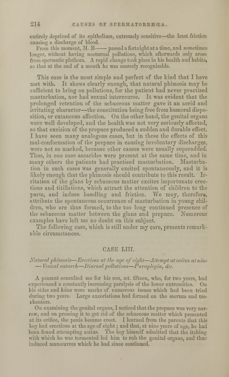 entirely deprived of its epithelium, extremely sensitive—the least friction causing a discharge of blood. From this moment, M. B passed a fortnight at a time, and sometime.* longer, without having nocturnal pollutions, which afterwards only arose from spermatic plethora. A rapid change took place in his health and habits, so that at the end of a month he was scarcely recognisable. This case is the most simple and perfect of the kind that I have met with. It shows clearly enough, that natural phimosis may be sufficient to bring on pollutions, for the patient had never practised masturbation, nor had sexual intercourse. It was evident that the prolonged retention of the sebaceous matter gave it an acrid and irritating character—the constitution being free from humoral dispo- sition, or cutaneous affection. On the other hand, the genital organs were well developed, and the health was not very seriously affected, so that excision of the prepuce produced a sudden and durable effect. I have seen many analogous cases, but in these the effects of this mal-conformation of the prepuce in causing involuntary discharges, were not so marked, because other causes were usually superadded. Thus, in one case ascarides were present at the same time, and in many others the patients had practised masturbation. Masturba- tion in such cases was generally excited spontaneously, and it is likely enough that the phimosis should contribute to this result. Ir- ritation of the glans by sebaceous matter excites importunate erec- tions and titillations, which attract the attention of children to the parts, and induce handling and friction. We may, therefore, attribute the spontaneous occurrence of masturbation in young chil- dren, who are thus formed, to the too long continued presence of the sebaceous matter between the glans and prepuce. Numerous examples have left me no doubt on this subject. The following case, which is still under my care, presents remark- able circumstances. CASE LIII. Natural phimosis—Erections at the age of eight—Attempt at coitus at nine — Vesical catarrh—Diurnal pollutions—Paraplegia., &c. A peasant consulted me for his son, set. fifteen, who, for two years, had experienced a constantly increasing paralysis of the lower extremities. On les and luins were marks of numerous issues which had been tried during two years. Large excoriations had formed on the sacrum and tro- chanters. On examining the genital organs, I noticed that the prepuce was very nar- row, and on pressing it to get rid of the sebaceous matter which presented at its orifice, the penis became erect. I learned from the parents that this boy had erections at the age of eight; and that, at nine years of age, he had been found attempting coitus. The boy himself admitted that the itching with which he was tormented led him to rub the genital organs, and thus induced manoeuvres which he had since continued.