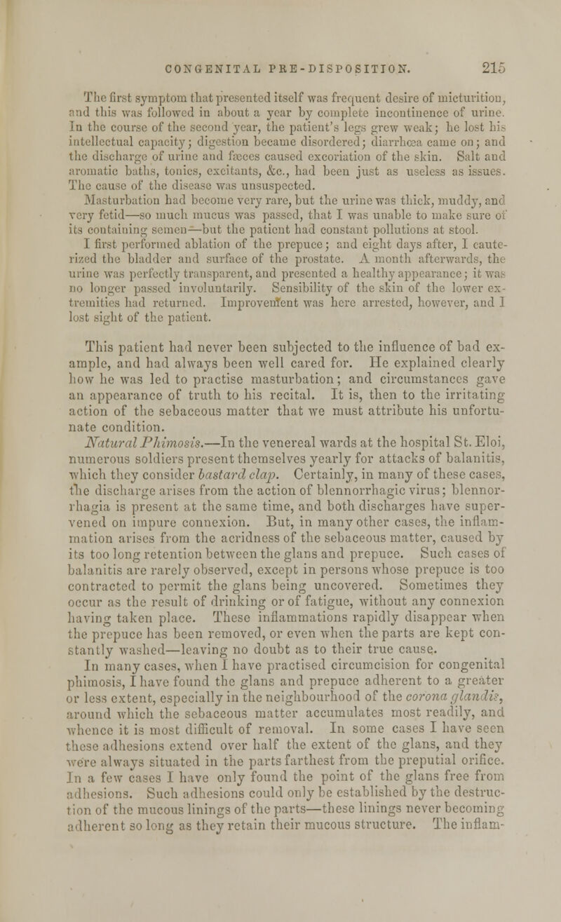 The first symptom that presented itself was frequent desire of micturition, and tills was followed in about a year by complete incontinence of urine. In the course of the second year, the patient's legs grew weak; he lost hi* intellectual capacity; digestion became disordered; diarrhoea came on; and the discharge of urine and faeces caused excoriation of the skin. Salt and aromatic baths, tonics, excitants, &c, had been just as useless as issues. The cause of the disease was unsuspected. Masturbation had become very rare, but the urine was thick, muddy, and very fetid—so much mucus was passed, that I was unable to make sure of its containing semen—but the patient had constant pollutions at stool. I first performed ablation of the prepuce; and eight days after, I caute- rized the bladder and surface of the prostate. A month afterwards, the urine was perfectly transparent, and presented a healthy appearance; it wag DO longer passed involuntarily. Sensibility of the skin of the lower ex- tremities had returned. ImproveuTent was here arrested, however, and 1 lost sight of the patient. This patient had never been subjected to the influence of bad ex- ample, and had always been well cared for. He explained clearly how he was led to practise masturbation; and circumstances gave an appearance of truth to his recital. It is, then to the irritating- action of the sebaceous matter that Ave must attribute his unfortu- nate condition. Natural Phimosis.—In the venereal wards at the hospital St. Eloi, numerous soldiers present themselves yearly for attacks of balanitis, which they consider bastard clap. Certainly, in many of these cases, the discharge arises from the action of blennorrhagic virus; blennor- rhagia is present at the same time, and both discharges have super- vened on impure connexion. But, in many other cases, the inflam- mation arises from the acridness of the sebaceous matter, caused by its too long retention between the glans and prepuce. Such cases of balanitis are rarely observed, except in persons whose prepuce is too contracted to permit the glans being uncovered. Sometimes they occur as the result of drinking or of fatigue, without any connexion having taken place. These inflammations rapidly disappear when the prepuce has been removed, or even when the parts are kept con- stantly washed—leaving no doubt as to their true cause. In many cases, when I have practised circumcision for congenital phimosis, I have found the glans and prepuce adherent to a greater or less extent, especially in the neighbourhood of the corona glandi?, around which the sebaceous matter accumulates most readily, and whence it is most difficult of removal. In some cases I have seen these adhesions extend over half the extent of the glans, and they were always situated in the parts farthest from the preputial orifice. In a few cases I have only found the point of the glans free from adhesions. Such adhesions could only be established by the destruc- tion of the mucous linings of the parts—these linings never becoming- adherent so long as they retain their mucous structure. The inflam-