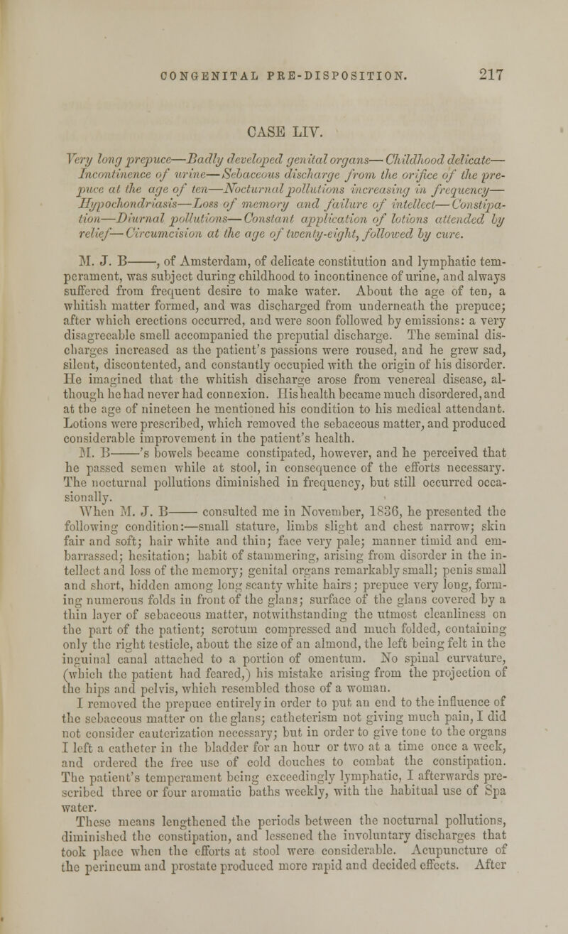 CASE LIV. Very long prepuce—Badly developed genital organs— Childhood delicate— Incontinence of urine—Sebaceous discharge from the orifice of the pre- puce at the age of ten—Nocturnal pollutions increasing in frequency— Hypochondriasis—Loss of memory and failure of intellect—Constipa- tion—Diurnal pollutions—Constant application of lotions attended by relief—Circumcision at the age of twenty-eight, followed by cure. M. J. B , of Amsterdam, of delicate constitution and lymphatic tem- perament, was subject during childhood to incontinence of urine, and always suffered from frequent desire to make water. About the age of ten, a whitish matter formed, and was discharged from underneath the prepuce; after which erections occurred, and were soon followed by emissions: a very disagreeable smell accompanied the preputial discharge. The seminal dis- charges increased as the patient's passions were roused, and he grew sad, silent, discontented, and constantly occupied with the origin of his disorder. He imagined that the whitish discharge arose from venereal disease, al- though he had never had connexion. His health became much disordered, and at the age of nineteen he mentioned his condition to his medical attendant. Lotions were prescribed, which removed the sebaceous matter, and produced considerable improvement in the patient's health. M. B 's bowels became constipated, however, and he perceived that he passed semen while at stool, in consequence of the efforts necessary. The nocturnal pollutions diminished in frequency, but still occurred occa- sionally. When M. J. B consulted me in November, 1836, he presented the following condition:—small stature, limbs slight and chest narrow; skin fair and soft; hair white and thin; face very pale; manner timid and em- barrassed; hesitation; habit of stammering, arising from disorder in the in- tellect and loss of the memory; genital organs remarkably small; penis small and short, hidden among long scanty white hairs; prepuce very long, form- ing numerous folds in front of the glans; surface of the glans covered by a thin layer of sebaceous matter, notwithstanding the utmost cleanliness on the part of the patient; scrotum compressed and much folded, containing only the right testicle, about the size of an almond, the left being felt in the inguinal canal attached to a portion of omentum. No spinal curvature, (which the patient had feared,) his mistake arising from the projection of the hips and pelvis, which resembled those of a woman. I removed the prepuce entirely in order to put an end to the influence of the sebaceous matter on the glans; catheterism not giving much pain, I did not consider cauterization necessary; but in order to give tone to the organs I left a catheter in the bladder for an hour or two at a time once a week, and ordered the free use of cold douches to combat the constipation. The patient's temperament being exceedingly lymphatic, I afterwards pre- scribed three or four aromatic baths weekly, with the habitual use of Spa water. These means lengthened the periods between the nocturnal pollutions, diminished the constipation, and lessened the involuntary discharges that took place when the efforts at stool were considerable. Acupuncture of the perineum and prostate produced more rapid and decided effects. After