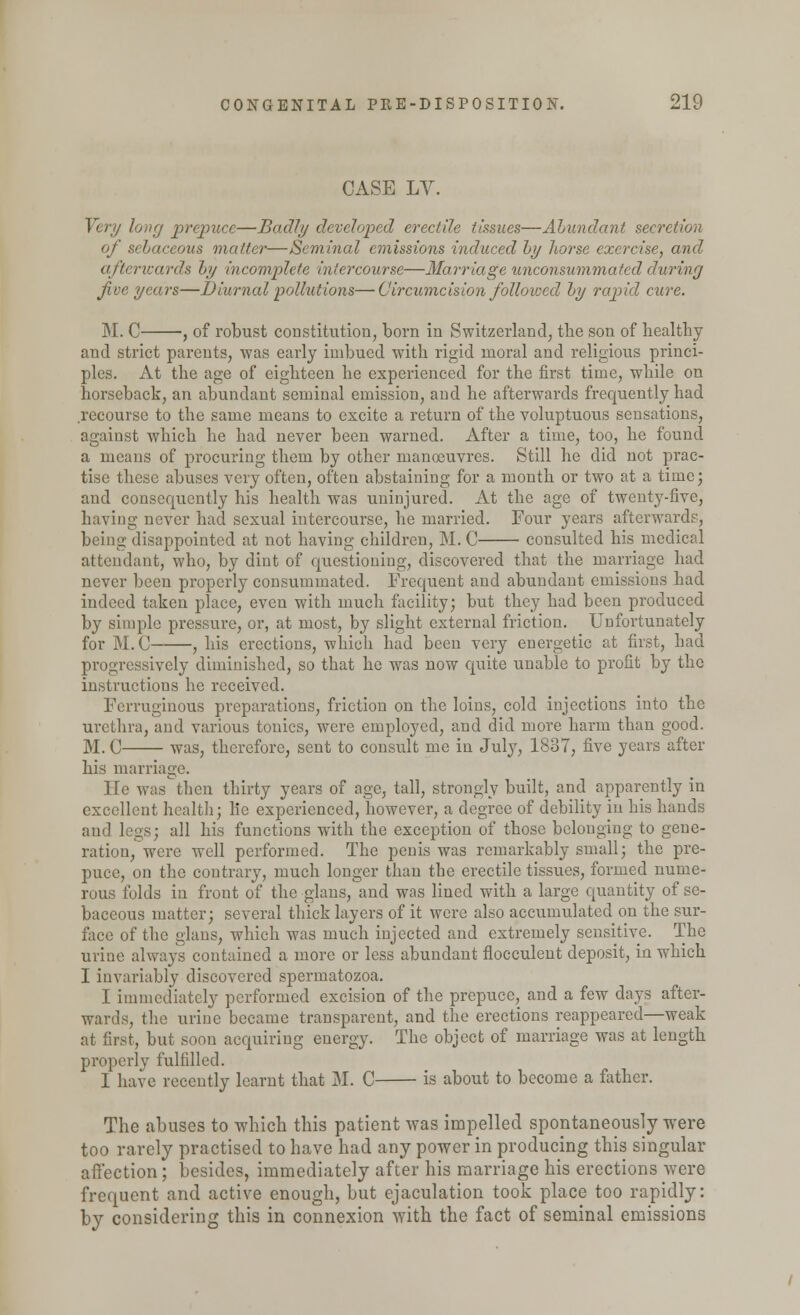 CASE LV. Very long prepuce—Badly developed erectile tissues—Abundant secretion of St matter—Seminal emissions induced by horse exercise, and afterwards by incomplete intercourse—Marriage unconsummated during Jive years—Diurnal pollutions—Circumcision followed by rapid cure. M. C , of robust constitution, born in Switzerland, the son of healthy and strict parents, was early imbued with rigid moral and religious princi- ples. At the age of eighteen he experienced for the first time, while on horseback, an abundant seminal emission, and he afterwards frequently had .recourse to the same means to excite a return of the voluptuous sensations, against which he had never been warned. After a time, too, he found a means of procuring them by other manoeuvres. Still he did not prac- tise these abuses very often, often abstaining for a month or two at a time; and consequently his health was uninjured. At the age of twenty-five, having never had sexual intercourse, he married. Four years afterwards, being disappointed at not having children, M. C consulted his medical attendant, who, by dint of questioning, discovered that the marriage had never been properly consummated. Frequent and abundant emissions had indeed taken place, even with much facility; but they had been produced by simple pressure, or, at most, by slight external friction. Unfortunately for M.C , his erections, which had been very energetic at first, bad progressively diminished, so that he was now quite unable to profit by the instructions he received. Ferruginous preparations, friction on the loins, cold injections into the urethra, and various tonics, were employed, and did more harm than good. M. C was, therefore, sent to consult me in July, 1837, five years after his marriage. He was then thirty years of age, tall, strongly built, and apparently in excellent health; lie experienced, however, a degree of debility in his hands and legs; all his functions with the exception of those belonging to gene- ration, were well performed. The penis was remarkably small; the pre- puce, on the contrary, much longer than the erectile tissues, formed nume- rous folds in front of the glans, and was lined with a large quantity of se- baceous matter; several thick layers of it were also accumulated on the sur- face of the glans, which was much injected and extremely sensitive. The urine always contained a more or less abundant flocculent deposit, in which I invariably discovered spermatozoa. I immediately performed excision of the prepuce, and a few days after- wards, the urine became transparent, and the erections reappeared—weak at first, but soon acquiring energy. The object of marriage was at length properly fulfilled. I have recently learnt that M. C is about to become a father. The abuses to which this patient was impelled spontaneously were too rarely practised to have had any power in producing this singular affection ; besides, immediately after his marriage his erections were frequent and active enough, but ejaculation took place too rapidly: by considering this in connexion with the fact of seminal emissions