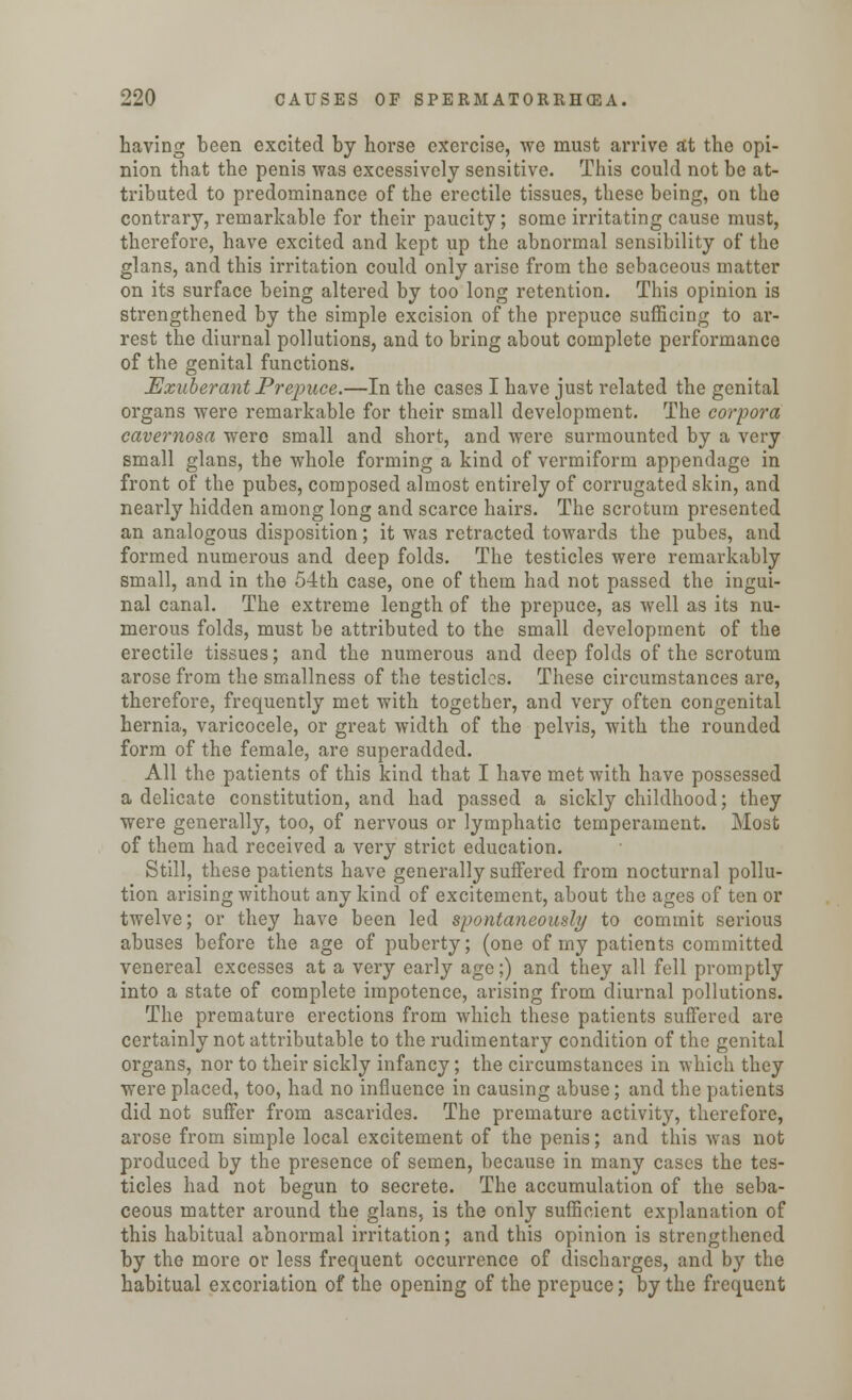 having been excited by horse exercise, we must arrive at the opi- nion that the penis was excessively sensitive. This could not be at- tributed to predominance of the erectile tissues, these being, on the contrary, remarkable for their paucity; some irritating cause must, therefore, have excited and kept up the abnormal sensibility of the glans, and this irritation could only arise from the sebaceous matter on its surface being altered by too long retention. This opinion is strengthened by the simple excision of the prepuce sufficing to ar- rest the diurnal pollutions, and to bring about complete performance of the genital functions. Exuberant Prepuce.—In the cases I have just related the genital organs were remarkable for their small development. The corpora cavernosa were small and short, and were surmounted by a very small glans, the whole forming a kind of vermiform appendage in front of the pubes, composed almost entirely of corrugated skin, and nearly hidden among long and scarce hairs. The scrotum presented an analogous disposition; it was retracted towards the pubes, and formed numerous and deep folds. The testicles were remarkably small, and in the 54th case, one of them had not passed the ingui- nal canal. The extreme length of the prepuce, as well as its nu- merous folds, must be attributed to the small development of the erectile tissues; and the numerous and deep folds of the scrotum arose from the smallness of the testicles. These circumstances are, therefore, frequently met with together, and very often congenital hernia, varicocele, or great width of the pelvis, with the rounded form of the female, are superadded. All the patients of this kind that I have met with have possessed a delicate constitution, and had passed a sickly childhood; they were generally, too, of nervous or lymphatic temperament. Most of them had received a very strict education. Still, these patients have generally suffered from nocturnal pollu- tion arising without any kind of excitement, about the ages of ten or twelve; or they have been led spontaneously to commit serious abuses before the age of puberty; (one of my patients committed venereal excesses at a very early age;) and they all fell promptly into a state of complete impotence, arising from diurnal pollutions. The premature erections from which these patients suffered are certainly not attributable to the rudimentary condition of the genital organs, nor to their sickly infancy; the circumstances in which they were placed, too, had no influence in causing abuse; and the patients did not suffer from ascaride3. The premature activity, therefore, arose from simple local excitement of the penis; and this was not produced by the presence of semen, because in many cases the tes- ticles had not begun to secrete. The accumulation of the seba- ceous matter around the glans, is the only sufficient explanation of this habitual abnormal irritation; and this opinion is strengthened by the more or less frequent occurrence of discharges, and by the habitual excoriation of the opening of the prepuce; by the frequent