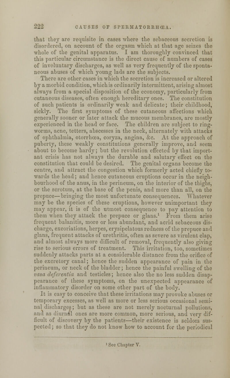 that they are requisite in cases where the sebaceous secretion is disordered, on account of the orgasm which at that age seizes the whole of the genital apparatus. I am thoroughly convinced that this particular circumstance is the direct cause of numbers of cases of involuntary discharges, as well as very frequently of the sponta- neous abuses of which young lads are the subjects. There are other cases in which the secretion is increased or altered by a morbid condition, which is ordinarily intermittent, arising almost always from a special disposition of the economy, particularly from cutaneous diseases, often enough hereditary ones. The constitution of such patients is ordinarily weak and delicate; their childhood, sickly. The first symptoms of these cutaneous affections which generally sooner or later attack the mucous membranes, are mostly experienced in the head or face. The children are subject to ring- worms, acne, tetters, abscesses in the neck, alternately with attacks of ophthalmia, otorrhoea, coryza, angina, &c. At the approach of puberty, these weakly constitutions generally improve, and seem about to become hardy; but the revolution effected by that import- ant crisis has not always the durable and salutary effect on the constitution that could be desired. The genital organs become the centre, and attract the congestion which formerly acted chiefly to- wards the head; and hence cutaneous eruptions occur in the neigh- bourhood of the anus, in the perineum, on the interior of the thighs, or the scrotum, at the base of the penis, and more than all, on the prepuce—bringing the most unfortunate consequences. Whatever may be the species of these eruptions, however unimportant they may appear, it is of the utmost consequence to pay attention to them when they attack the prepuce or glans.1 From them arise frequent balanitis, more or less abundant, and acrid sebaceous dis- charge, excoriations, herpes, erysipelatous redness of the prepuce and glans, frequent attacks of urethritis, often as severe as virulent clap, and almost always more difficult of removal, frequently also giving rise to serious errors of treatment. This irritation, too, sometimes suddenly attacks parts at a considerable distance from the orifice of the excretory canal; hence the sudden appearance of pain in the perineum, or neck of the bladder; hence the painful swelling of the vasa deferentia and testicles; hence also the no less sudden disap- pearance of these symptoms, on the unexpected appearance of inflammatory disorder on some other part of the body. It is easy to conceive that these irritations may provoke abuses or temporary excesses, as well as more or less serious occasional semi- nal discharges; but as these are not merely nocturnal pollutions, ana as diurnal ones are more common, more serious, and very dif- ficult of discovery by the patients—their existence is seldom sus- pected ; so that they do not know how to account for the periodical 1 See Chapter V.