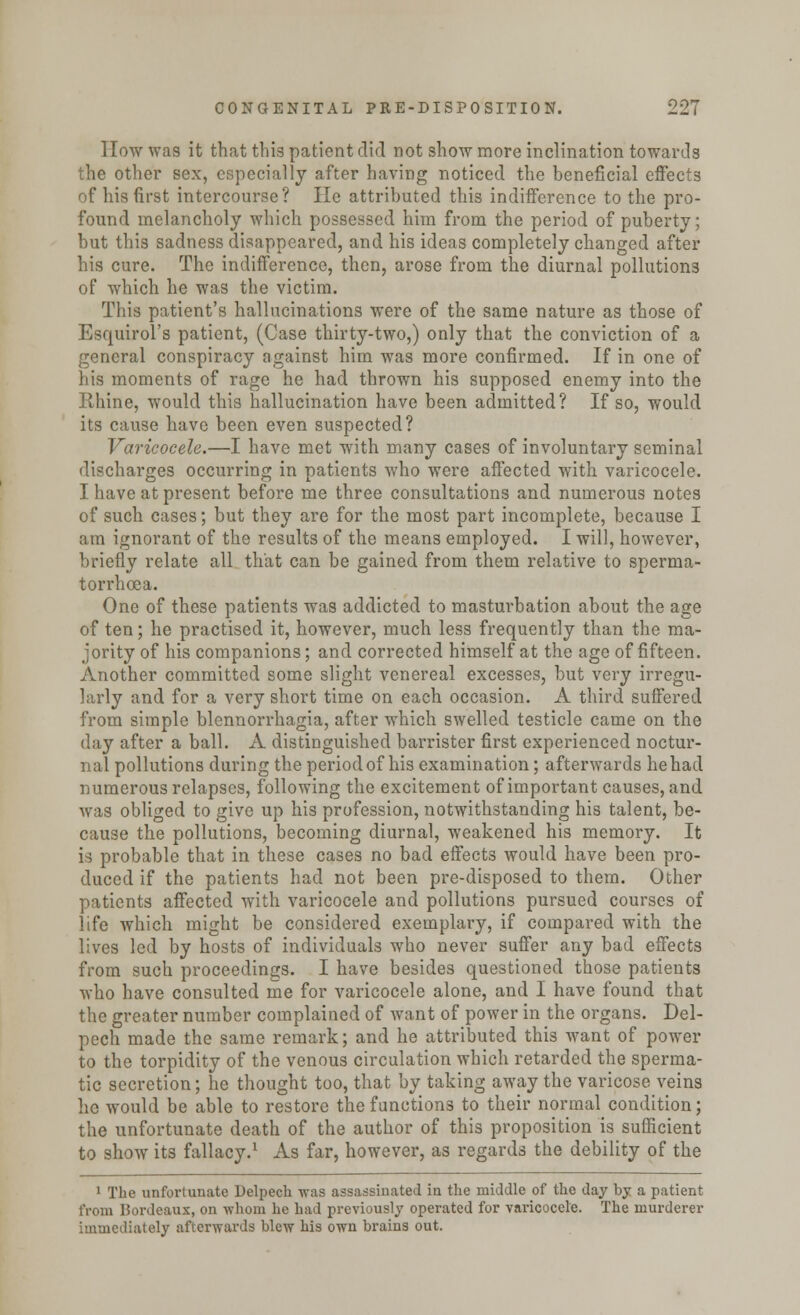 How was it that this patient did not show more inclination towards the other sex, especially after having noticed the beneficial effects of his first intercourse? He attributed this indifference to the pro- found melancholy which possessed him from the period of puberty; but this sadness disappeared, and his ideas completely changed after his cure. The indifference, then, arose from the diurnal pollutions of which he was the victim. This patient's hallucinations were of the same nature as those of Esquirol's patient, (Case thirty-two,) only that the conviction of a general conspiracy against him was more confirmed. If in one of his moments of rage he had thrown his supposed enemy into the Rhine, would this hallucination have been admitted? If so, would its cause have been even suspected? Varicocele.—I have met with many cases of involuntary seminal discharges occurring in patients who were affected with varicocele. I have at present before me three consultations and numerous notes of such cases; but they are for the most part incomplete, because I am ignorant of the results of the means employed. I will, however, briefly relate all that can be gained from them relative to sperma- torrhoea. One of these patients was addicted to masturbation about the age of ten; he practised it, however, much less frequently than the ma- jority of his companions; and corrected himself at the age of fifteen. Another committed some slight venereal excesses, but very irregu- larly and for a very short time on each occasion. A third suffered from simple blennorrhagia, after which swelled testicle came on the day after a ball. A distinguished barrister first experienced noctur- nal pollutions during the period of his examination; afterwards he had numerous relapses, following the excitement of important causes, and was obliged to give up his profession, notwithstanding his talent, be- cause the pollutions, becoming diurnal, weakened his memory. It is probable that in these cases no bad effects would have been pro- duced if the patients had not been pre-disposed to them. Other patients affected with varicocele and pollutions pursued courses of life which might be considered exemplary, if compared with the lives led by hosts of individuals who never suffer any bad effects from such proceedings. I have besides questioned those patients who have consulted me for varicocele alone, and I have found that the greater number complained of want of power in the organs. Del- pech made the same remark; and he attributed this want of power to the torpidity of the venous circulation which retarded the sperma- tic secretion; he thought too, that by taking away the varicose veins lie would be able to restore the functions to their normal condition; the unfortunate death of the author of this proposition is sufficient to show its fallacy.1 As far, however, as regards the debility of the 1 The unfortunate Delpech was assassinated in the middle of the day by a patient from Bordeaux, on whom lie had previously operated for varicocele. The murderer immediately afterwards blew his own brains out.