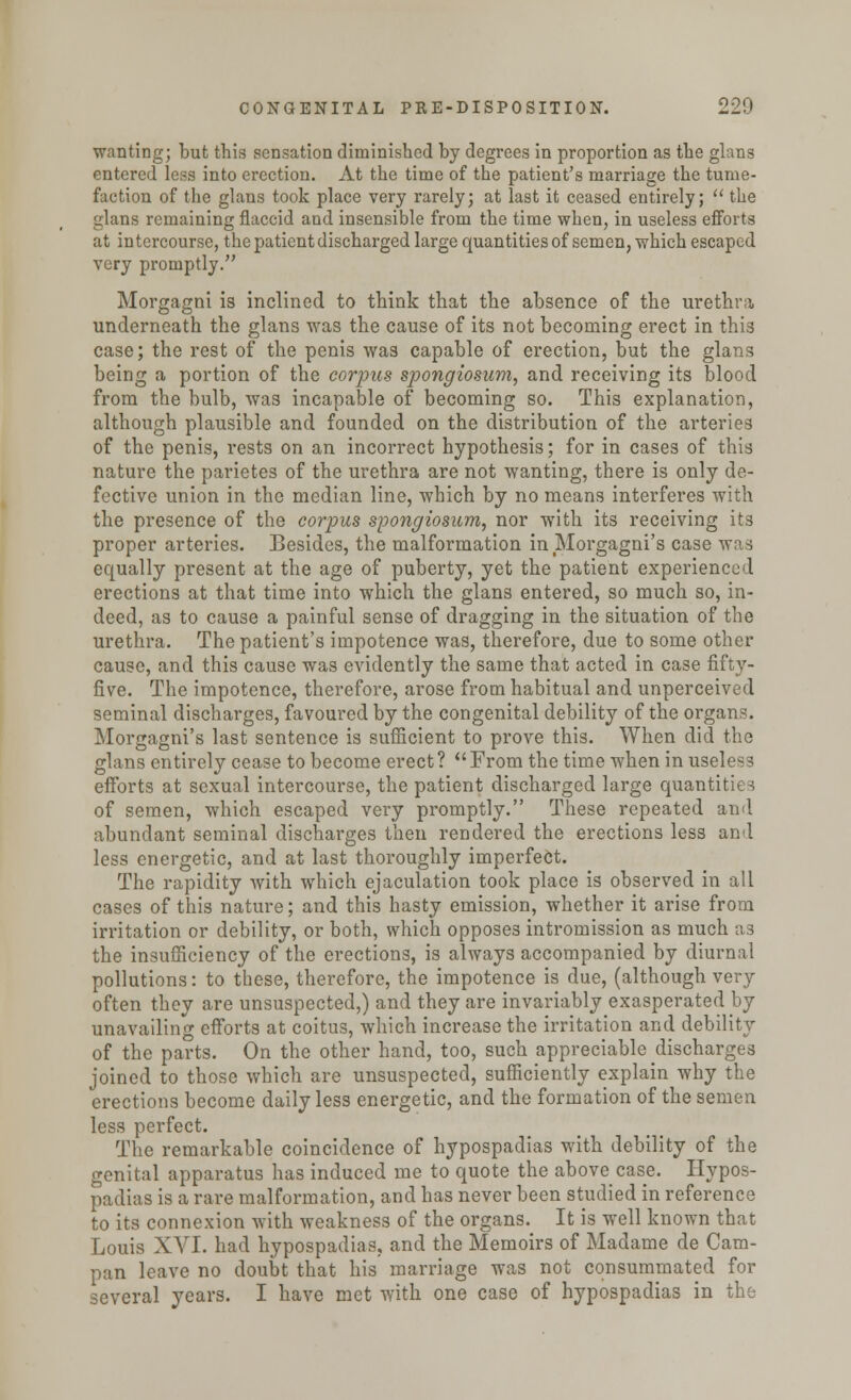 wanting; but this sensation diminished by degrees in proportion as the glans entered less into erection. At the time of the patient's marriage the tume- faction of the glans took place very rarely; at last it ceased entirely;  the glans remaining flaccid and insensible from the time when, in useless efforts at intercourse, the patient discharged large quantities of semen, which escaped very promptly. Morgagni is inclined to think that the absence of the urethra underneath the glans was the cause of its not becoming erect in this case; the rest of the penis was capable of erection, but the glans being a portion of the corpus spongiosum, and receiving its blood from the bulb, was incapable of becoming so. This explanation, although plausible and founded on the distribution of the arteries of the penis, rests on an incorrect hypothesis; for in cases of this nature the parietes of the urethra are not wanting, there is only de- fective union in the median line, which by no means interferes with the presence of the corpus spongiosum, nor with its receiving its proper arteries. Besides, the malformation in Morgagni's case was equally present at the age of puberty, yet the patient experienced erections at that time into which the glans entered, so much so, in- deed, as to cause a painful sense of dragging in the situation of the urethra. The patient's impotence was, therefore, due to some other cause, and this cause was evidently the same that acted in case fifty- five. The impotence, therefore, arose from habitual and unperceived seminal discharges, favoured by the congenital debility of the organs. Morgagni's last sentence is sufficient to prove this. When did the glans entirely cease to become erect? From the time when in useless efforts at sexual intercourse, the patient discharged large quantities of semen, which escaped very promptly. These repeated and abundant seminal discharges then rendered the erections less and less energetic, and at last thoroughly imperfect. The rapidity with which ejaculation took place is observed in all cases of this nature; and this hasty emission, whether it arise from irritation or debility, or both, which opposes intromission as much as the insufficiency of the erections, is always accompanied by diurnal pollutions: to these, therefore, the impotence is due, (although very often they are unsuspected,) and they are invariably exasperated by unavailing efforts at coitus, which increase the irritation and debility of the parts. On the other hand, too, such appreciable discharges joined to those which are unsuspected, sufficiently explain why the erections become daily less energetic, and the formation of the semen less perfect. The remarkable coincidence of hypospadias with debility of the genital apparatus has induced me to quote the above case. Hypos- padias is a rare malformation, and has never been studied in reference to its connexion with weakness of the organs. It is well known that Louis XVI. had hypospadias, and the Memoirs of Madame de Cam- pan leave no doubt that his marriage was not consummated for