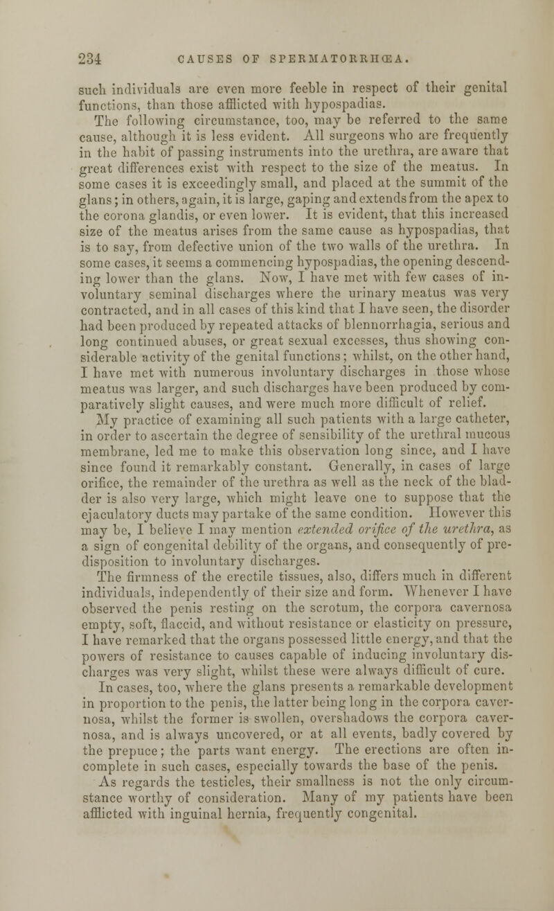 such individuals are even more feeble in respect of their genital functions, than those afflicted with hypospadias. The following circumstance, too, may be referred to the same cause, although it is less evident. All surgeons who arc frequently in the habit of passing instruments into the urethra, are aware that great differences exist with respect to the size of the meatus. In some cases it is exceedingly small, and placed at the summit of the glans; in others, again, it is large, gaping and extends from the apex to the corona glandis, or even lower. It is evident, that this increased size of the meatus arises from the same cause as hypospadias, that is to say, from defective union of the two walls of the urethra. In some cases, it seems a commencing hypospadias, the opening descend- ing lower than the glans. Now, I have met with few cases of in- voluntary seminal discharges where the urinary meatus was very contracted, and in all cases of this kind that I have seen, the disorder had been produced by repeated attacks of blennorrhagia, serious and long continued abuses, or great sexual excesses, thus showing con- siderable activity of the genital functions; whilst, on the other hand, I have met with numerous involuntary discharges in those whose meatus was larger, and such discharges have been produced by com- paratively slight causes, and were much more difficult of relief. My practice of examining all such patients with a large catheter, in order to ascertain the degree of sensibility of the urethral mucous membrane, led me to make this observation long since, and I have since found it remarkably constant. Generally, in cases of large orifice, the remainder of the urethra as well as the neck of the blad- der is also very large, which might leave one to suppose that the ejaculatory ducts may partake of the same condition. However this may be, I believe I may mention extended orifice of the urethra, as a sign of congenital debility of the organs, and consequently of pre- disposition to involuntary discharges. The firmness of the erectile tissues, also, differs much in different individuals, independently of their size and form. Whenever I have observed the penis resting on the scrotum, the corpora cavernosa empty, soft, flaccid, and without resistance or elasticity on pressure, I have remarked that the organs possessed little energy, and that the powers of resistance to causes capable of inducing involuntary dis- charges was very slight, whilst these were always difficult of cure. In cases, too, where the glans presents a remarkable development in proportion to the penis, the latter being long in the corpora caver- nosa, whilst the former is swollen, overshadows the corpora caver- nosa, and is always uncovered, or at all events, badly covered by the prepuce; the parts want energy. The erections are often in- complete in such cases, especially towards the base of the penis. As regards the testicles, their smallness is not the only circum- stance worthy of consideration. Many of my patients have been afflicted with inguinal hernia, frequently congenital.