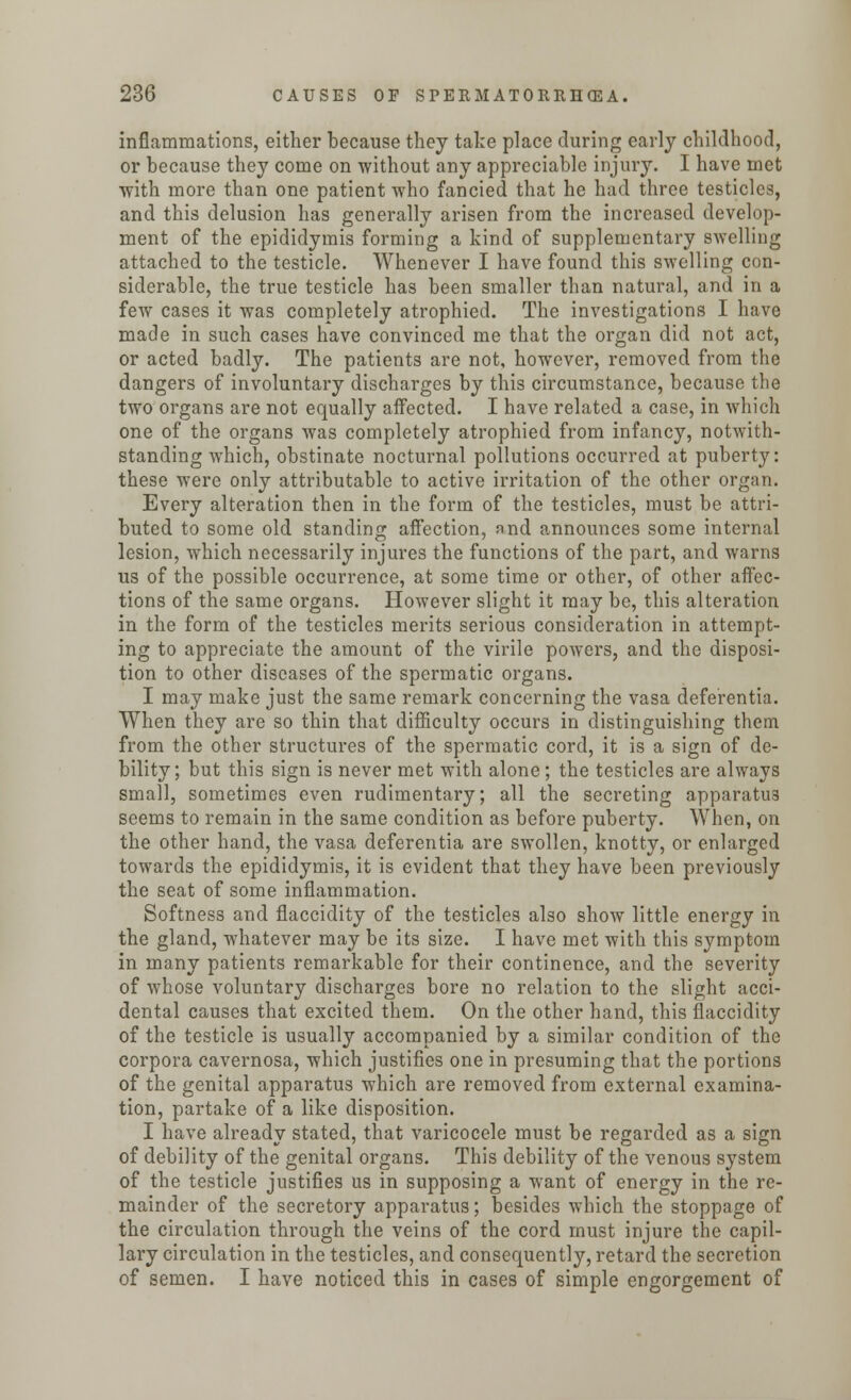 inflammations, either because they take place during early childhood, or because they come on without any appreciable injury. I have met with more than one patient who fancied that he had three testicles, and this delusion has generally arisen from the increased develop- ment of the epididymis forming a kind of supplementary swelling attached to the testicle. Whenever I have found this swelling con- siderable, the true testicle has been smaller than natural, and in a few cases it was completely atrophied. The investigations I have made in such cases have convinced me that the organ did not act, or acted badly. The patients are not, however, removed from the dangers of involuntary discharges by this circumstance, because the two organs are not equally affected. I have related a case, in which one of the organs was completely atrophied from infancy, notwith- standing which, obstinate nocturnal pollutions occurred at puberty: these were only attributable to active irritation of the other organ. Every alteration then in the form of the testicles, must be attri- buted to some old standing affection, and announces some internal lesion, which necessarily injures the functions of the part, and warns us of the possible occurrence, at some time or other, of other affec- tions of the same organs. However slight it may be, this alteration in the form of the testicles merits serious consideration in attempt- ing to appreciate the amount of the virile powers, and the disposi- tion to other diseases of the spermatic organs. I may make just the same remark concerning the vasa deferentia. When they are so thin that difficulty occurs in distinguishing them from the other structures of the spermatic cord, it is a sign of de- bility; but this sign is never met with alone; the testicles are always small, sometimes even rudimentary; all the secreting apparatus seems to remain in the same condition as before puberty. When, on the other hand, the vasa deferentia are swollen, knotty, or enlarged towards the epididymis, it is evident that they have been previously the seat of some inflammation. Softness and flaccidity of the testicles also show little energy in the gland, whatever may be its size. I have met with this symptom in many patients remarkable for their continence, and the severity of whose voluntary discharges bore no relation to the slight acci- dental causes that excited them. On the other hand, this flaccidity of the testicle is usually accompanied by a similar condition of the corpora cavernosa, which justifies one in presuming that the portions of the genital apparatus which are removed from external examina- tion, partake of a like disposition. I have already stated, that varicocele must be regarded as a sign of debility of the genital organs. This debility of the venous system of the testicle justifies us in supposing a want of energy in the re- mainder of the secretory apparatus; besides which the stoppage of the circulation through the veins of the cord must injure the capil- lary circulation in the testicles, and consequently, retard the secretion of semen. I have noticed this in cases of simple engorgement of