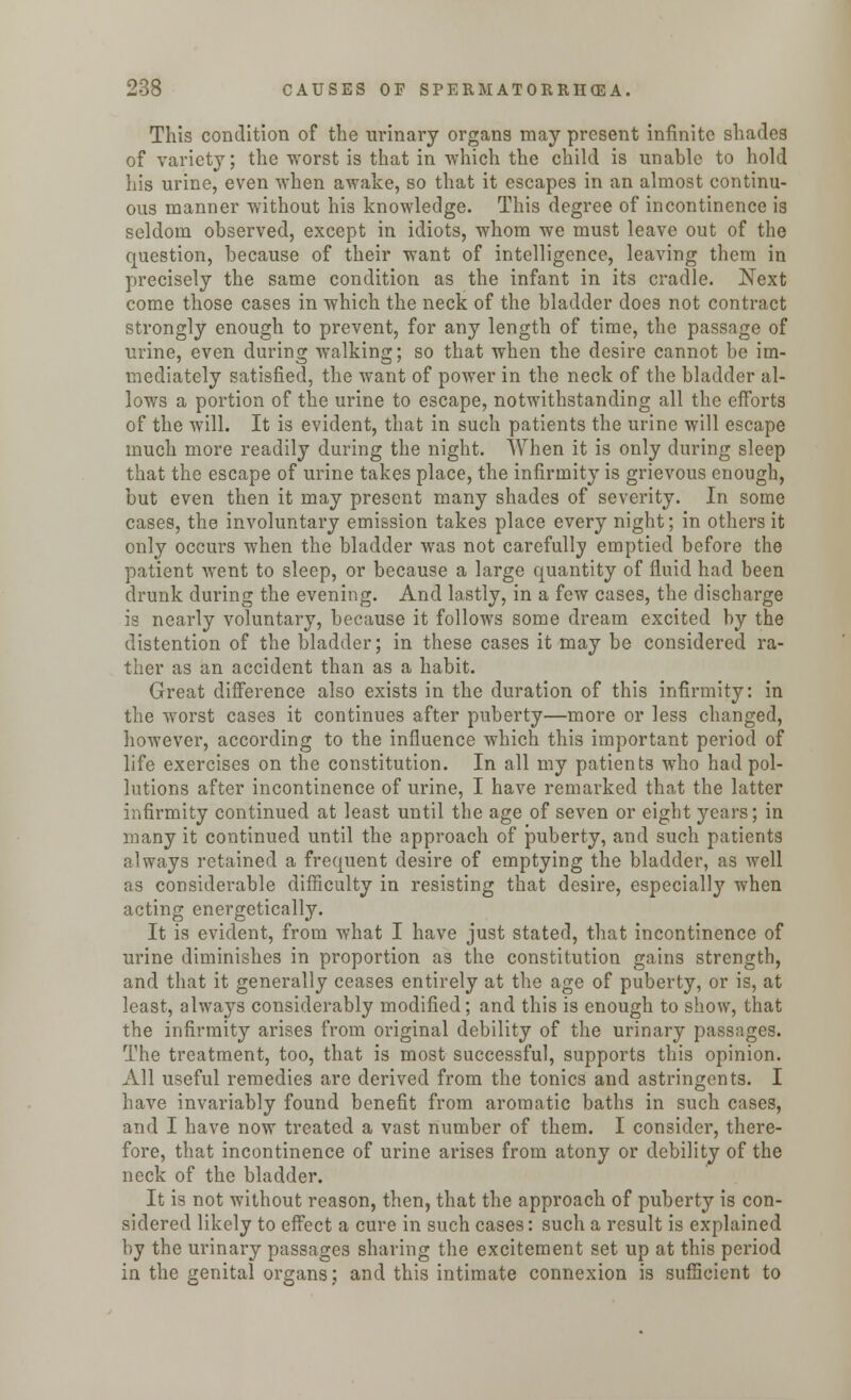 This condition of the urinary organs may present infinite shades of variety; the worst is that in which the child is unable to hold his urine, even when awake, so that it escapes in an almost continu- ous manner without his knowledge. This degree of incontinence is seldom observed, except in idiots, whom we must leave out of the question, because of their want of intelligence, leaving them in precisely the same condition as the infant in its cradle. Next come those cases in which the neck of the bladder does not contract strongly enough to prevent, for any length of time, the passage of urine, even during walking; so that when the desire cannot be im- mediately satisfied, the want of power in the neck of the bladder al- lows a portion of the urine to escape, notwithstanding all the efforts of the will. It is evident, that in such patients the urine will escape much more readily during the night. When it is only during sleep that the escape of urine takes place, the infirmity is grievous enough, but even then it may present many shades of severity. In some cases, the involuntary emission takes place every night; in others it only occurs when the bladder was not carefully emptied before the patient went to sleep, or because a large quantity of fluid had been drunk during the evening. And lastly, in a few cases, the discharge is nearly voluntary, because it follows some dream excited by the distention of the bladder; in these cases it may be considered ra- ther as an accident than as a habit. Great difference also exists in the duration of this infirmity: in the worst cases it continues after puberty—more or less changed, however, according to the influence which this important period of life exercises on the constitution. In all my patients who had pol- lutions after incontinence of urine, I have remarked that the latter infirmity continued at least until the age of seven or eight years; in many it continued until the approach of puberty, and such patients always retained a frequent desire of emptying the bladder, as well as considerable difficulty in resisting that desire, especially when acting energetically. It is evident, from what I have just stated, that incontinence of urine diminishes in proportion as the constitution gains strength, and that it generally ceases entirely at the age of puberty, or is, at least, always considerably modified; and this is enough to show, that the infirmity arises from original debility of the urinary passages. The treatment, too, that is most successful, supports this opinion. All useful remedies are derived from the tonics and astringents. I have invariably found benefit from aromatic baths in such cases, and I have now treated a vast number of them. I consider, there- fore, that incontinence of urine arises from atony or debility of the neck of the bladder. It is not without reason, then, that the approach of puberty is con- sidered likely to effect a cure in such cases: such a result is explained by the urinary passages sharing the excitement set up at this period in the genital organs; and this intimate connexion is sufficient to