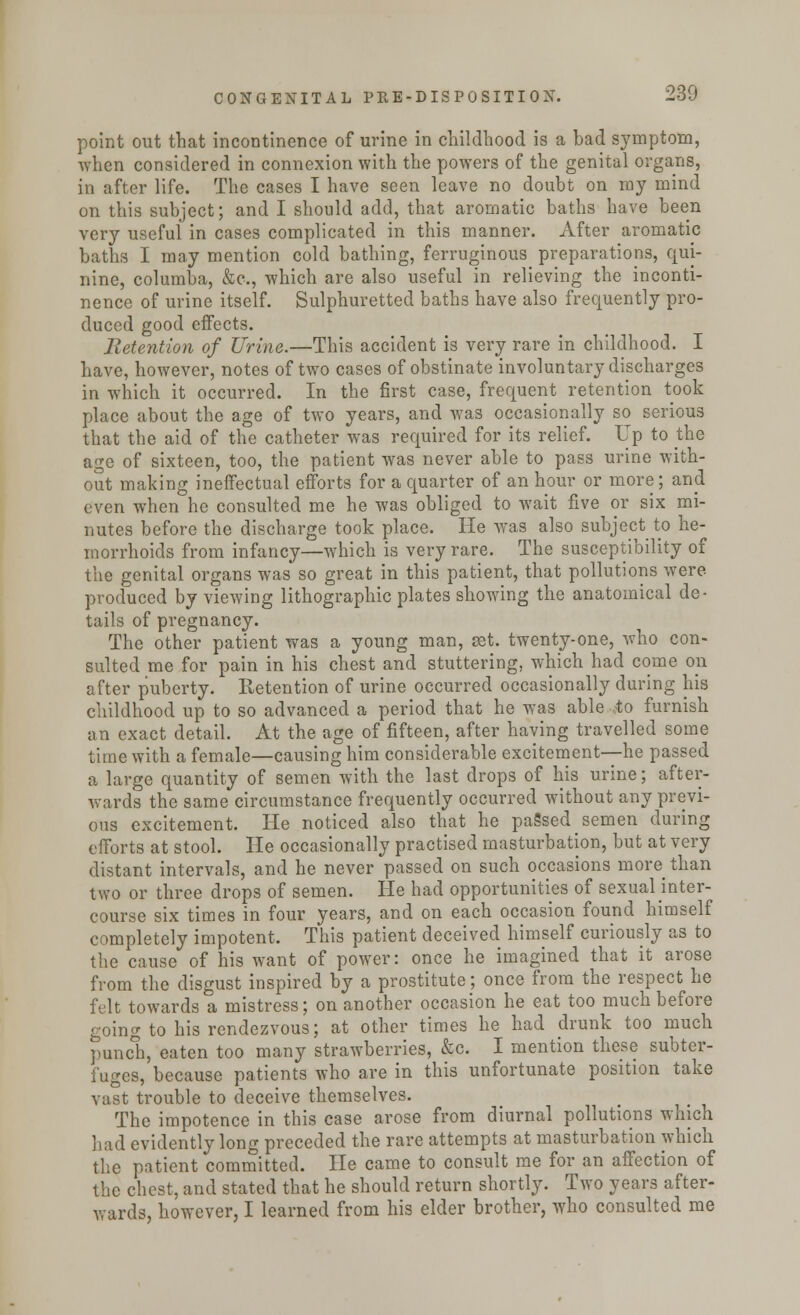 point out that incontinence of urine in childhood is a bad symptom, when considered in connexion with the powers of the genital organs, in after life. The cases I have seen leave no doubt on my mind on this subject; and I should add, that aromatic baths have been very useful in cases complicated in this manner. After aromatic baths I may mention cold bathing, ferruginous preparations, qui- nine, eolumba, &c, which are also useful in relieving the inconti- nence of urine itself. Sulphuretted baths have also frequently pro- duced good effects. Retention of Urine.—This accident is very rare in childhood. I have, however, notes of two cases of obstinate involuntary discharges in which it occurred. In the first case, frequent retention took place about the age of two years, and was occasionally so serious that the aid of the catheter was required for its relief. Up to the age of sixteen, too, the patient was never able to pass urine with- out making ineffectual efforts for a quarter of an hour or more; and even when he consulted me he was obliged to wait five or six mi- nutes before the discharge took place. He was also subject to he- morrhoids from infancy—which is very rare. The susceptibility of the genital organs was so great in this patient, that pollutions were produced by viewing lithographic plates showing the anatomical de- tails of pregnancy. The other patient was a young man, jet. twenty-one, who con- sulted me for pain in his chest and stuttering, which had come on after puberty. Retention of urine occurred occasionally during his childhood up to so advanced a period that he was able to furnish an exact detail. At the age of fifteen, after having travelled some time with a female—causing him considerable excitement—he passed a large quantity of semen with the last drops of his urine; after- wards the same circumstance frequently occurred without any previ- ous excitement. He noticed also that he paSsed^ semen during efforts at stool. He occasionally practised masturbation, but at very distant intervals, and he never passed on such occasions more than two or three drops of semen. He had opportunities of sexual inter- course six times in four years, and on each occasion found himself completely impotent. This patient deceived himself curiously as to the cause of his want of power: once he imagined that it arose from the disgust inspired by a prostitute; once from the respect he felt towards a mistress; on another occasion he eat too much before going to his rendezvous; at other times he had drunk too much punch, eaten too many strawberries, &c. I mention these subter- fuges, because patients who are in this unfortunate position take vast trouble to deceive themselves. The impotence in this case arose from diurnal pollutions which had evidently long preceded the rare attempts at masturbation which the patient committed. He came to consult me for an affection of the chest, and stated that he should return shortly. Two years after- wards, however, I learned from his elder brother, who consulted me