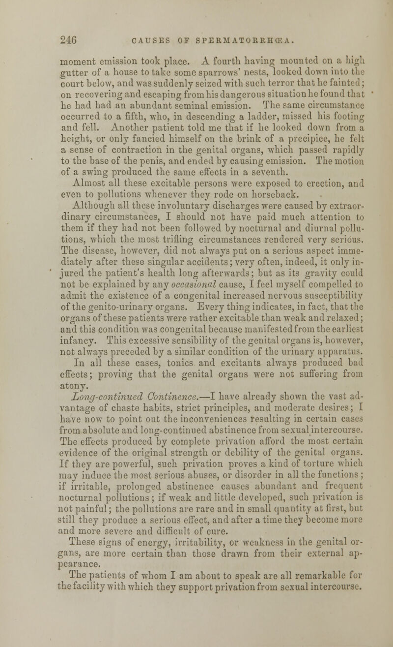 moment emission took place. A fourth having mounted on a high gutter of a house to take some sparrows' nests, looked down into the court below, and was suddenly seized with such terror that he fainted; on recovering and escaping from his dangerous situation he found that he had had an abundant seminal emission. The same circumstance occurred to a fifth, who, in descending a ladder, missed his footing and fell. Another patient told me that if he looked down from a height, or only fancied himself on the brink of a precipice, he felt a sense of contraction in the genital organs, which passed rapidly to the base of the penis, and ended by causing emission. The motion of a swing produced the same effects in a seventh. Almost all these excitable persons were exposed to erection, and even to pollutions whenever they rode on horseback. Although all these involuntary discharges were caused by extraor- dinary circumstances, I should not have paid much attention to them if they had not been followed by nocturnal and diurnal pollu- tions, which the most trifling circumstances rendered very serious. The disease, however, did not always put on a serious aspect imme- diately after these singular accidents; very often, indeed, it only in- jured the patient's health long afterwards; but as its gravity could not be explained by any occasional cause, I feel myself compelled to admit the existence of a congenital increased nervous susceptibility of the genito-urinary organs. Every thing indicates, in fact, that the organs of these patients were rather excitable than weak and relaxed; and this condition was congenital because manifested from the earliest infancy. This excessive sensibility of the genital organs is, however, not always preceded by a similar condition of the urinary apparatus. In all these cases, tonics and excitants always produced bad effects; proving that the genital organs were not suffering from atony. Long-continued Continence.—I have already shown the vast ad- vantage of chaste habits, strict principles, and moderate desires; I have now to point out the inconveniences resulting in certain cases from absolute and long-continued abstinence from sexualintercourse. The effects produced by complete privation afford the most certain evidence of the original strength or debility of the genital organs. If they are powerful, such privation proves a kind of torture which may induce the most serious abuses, or disorder in all the functions ; if irritable, prolonged abstinence causes abundant and frequent nocturnal pollutions ; if weak and little developed, such privation is not painful; the pollutions are rare and in small quantity at first, but still they produce a serious effect, and after a time they become more and more severe and difficult of cure. These signs of energy, irritability, or weakness in the genital or- gans, are more certain than those drawn from their external ap- pearance. The patients of whom I am about to speak are all remarkable for the facility with which they support privation from sexualintercourse.